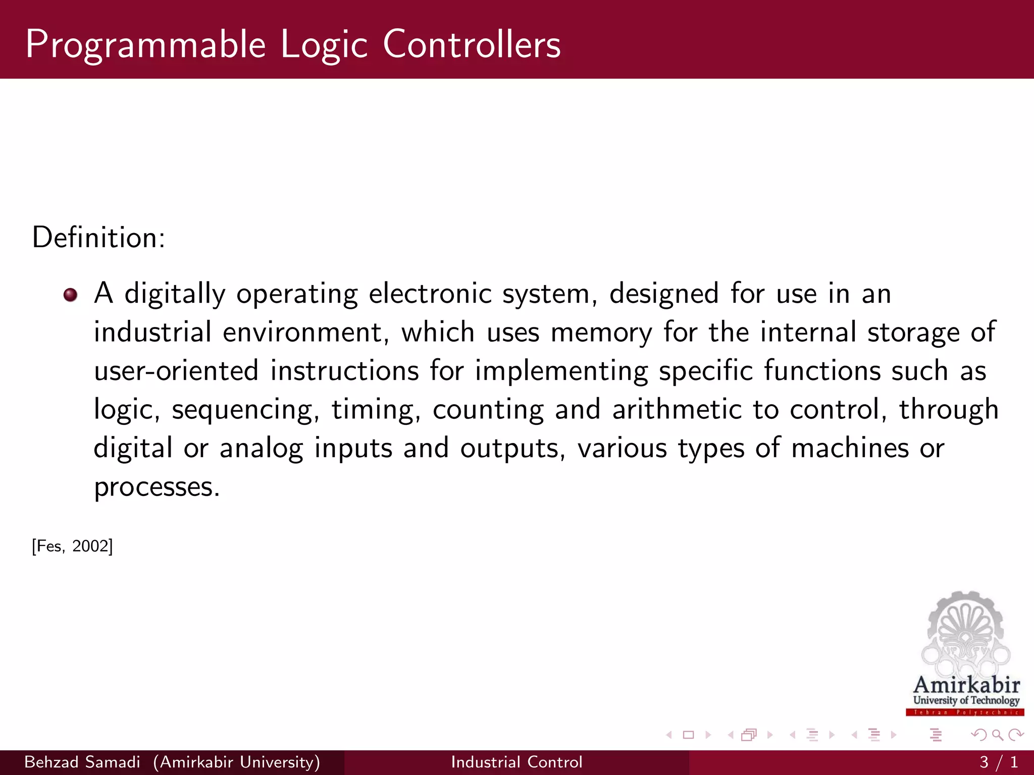 Programmable Logic Controllers
Deﬁnition:
A digitally operating electronic system, designed for use in an
industrial environment, which uses memory for the internal storage of
user-oriented instructions for implementing speciﬁc functions such as
logic, sequencing, timing, counting and arithmetic to control, through
digital or analog inputs and outputs, various types of machines or
processes.
[Fes, 2002]
Behzad Samadi (Amirkabir University) Industrial Control 3 / 1
 