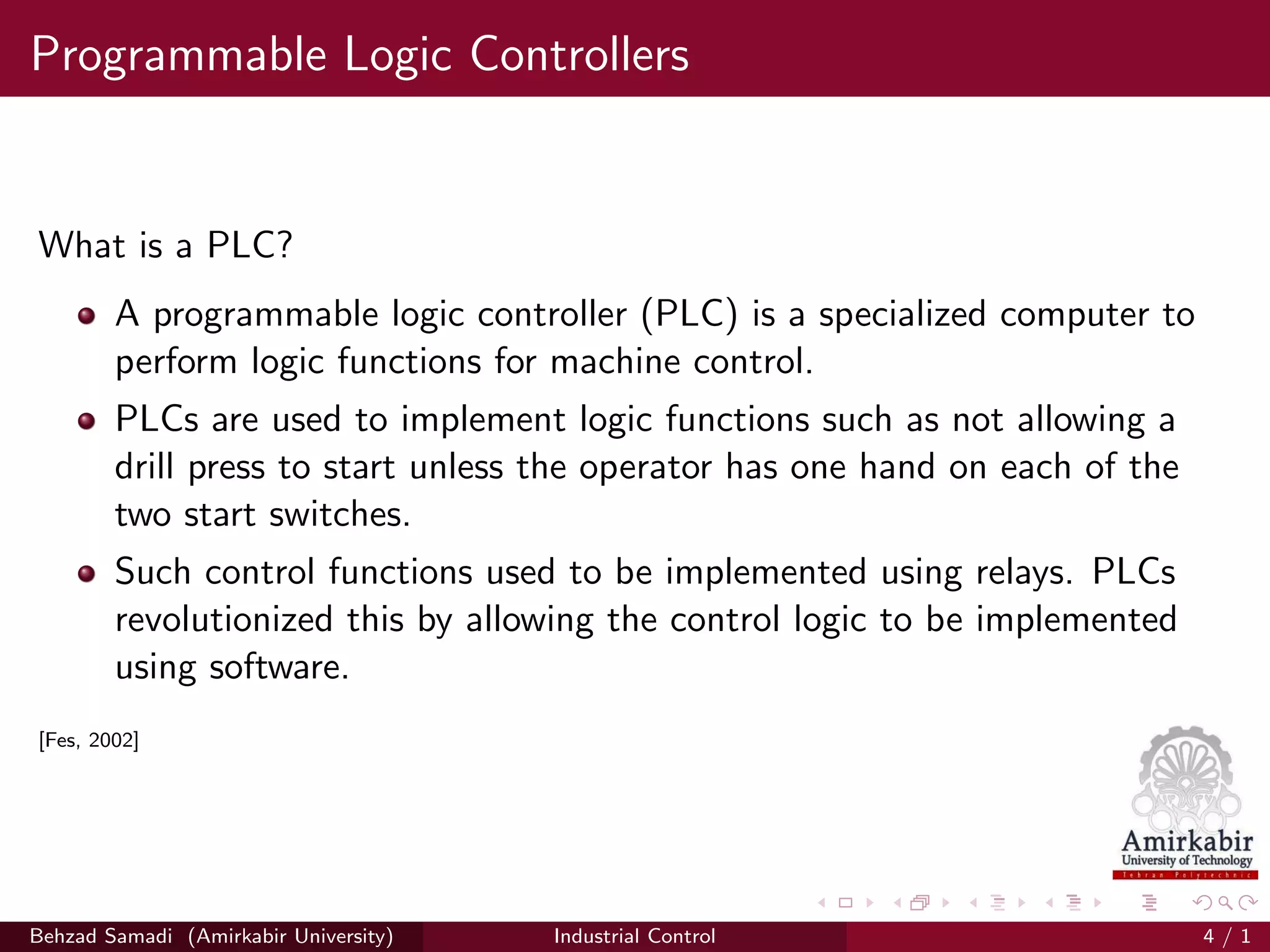 Programmable Logic Controllers
What is a PLC?
A programmable logic controller (PLC) is a specialized computer to
perform logic functions for machine control.
PLCs are used to implement logic functions such as not allowing a
drill press to start unless the operator has one hand on each of the
two start switches.
Such control functions used to be implemented using relays. PLCs
revolutionized this by allowing the control logic to be implemented
using software.
[Fes, 2002]
Behzad Samadi (Amirkabir University) Industrial Control 4 / 1
 
