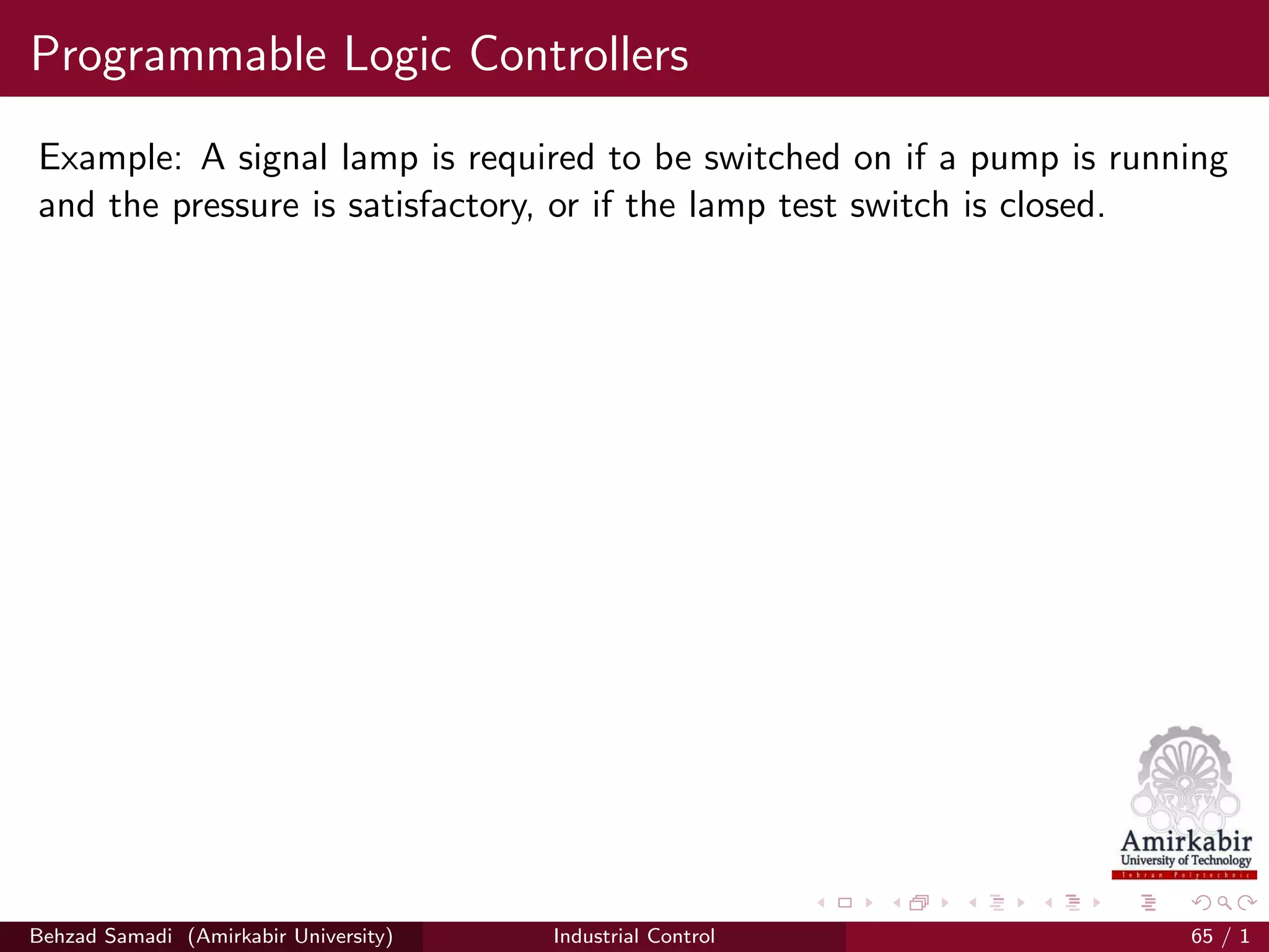 Programmable Logic Controllers
Example: A signal lamp is required to be switched on if a pump is running
and the pressure is satisfactory, or if the lamp test switch is closed.
Behzad Samadi (Amirkabir University) Industrial Control 65 / 1
 