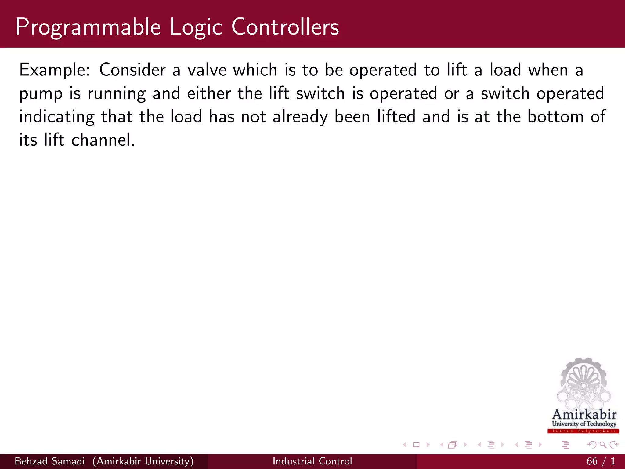 Programmable Logic Controllers
Example: Consider a valve which is to be operated to lift a load when a
pump is running and either the lift switch is operated or a switch operated
indicating that the load has not already been lifted and is at the bottom of
its lift channel.
Behzad Samadi (Amirkabir University) Industrial Control 66 / 1
 