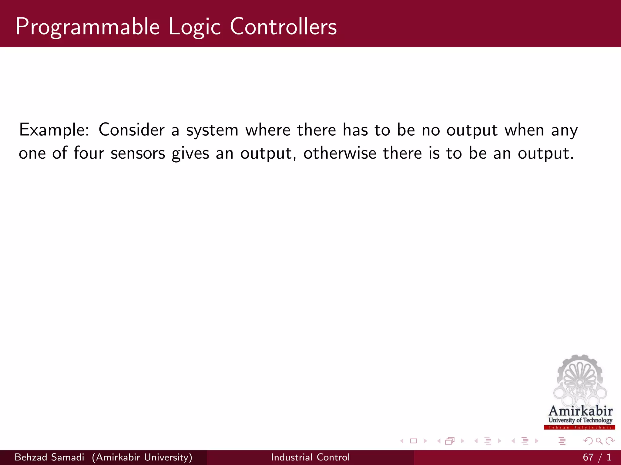 Programmable Logic Controllers
Example: Consider a system where there has to be no output when any
one of four sensors gives an output, otherwise there is to be an output.
Behzad Samadi (Amirkabir University) Industrial Control 67 / 1
 