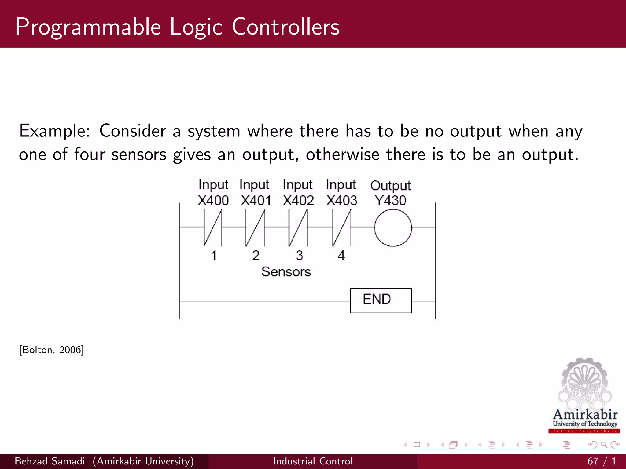 Programmable Logic Controllers
Example: Consider a system where there has to be no output when any
one of four sensors gives an output, otherwise there is to be an output.
[Bolton, 2006]
Behzad Samadi (Amirkabir University) Industrial Control 67 / 1
 