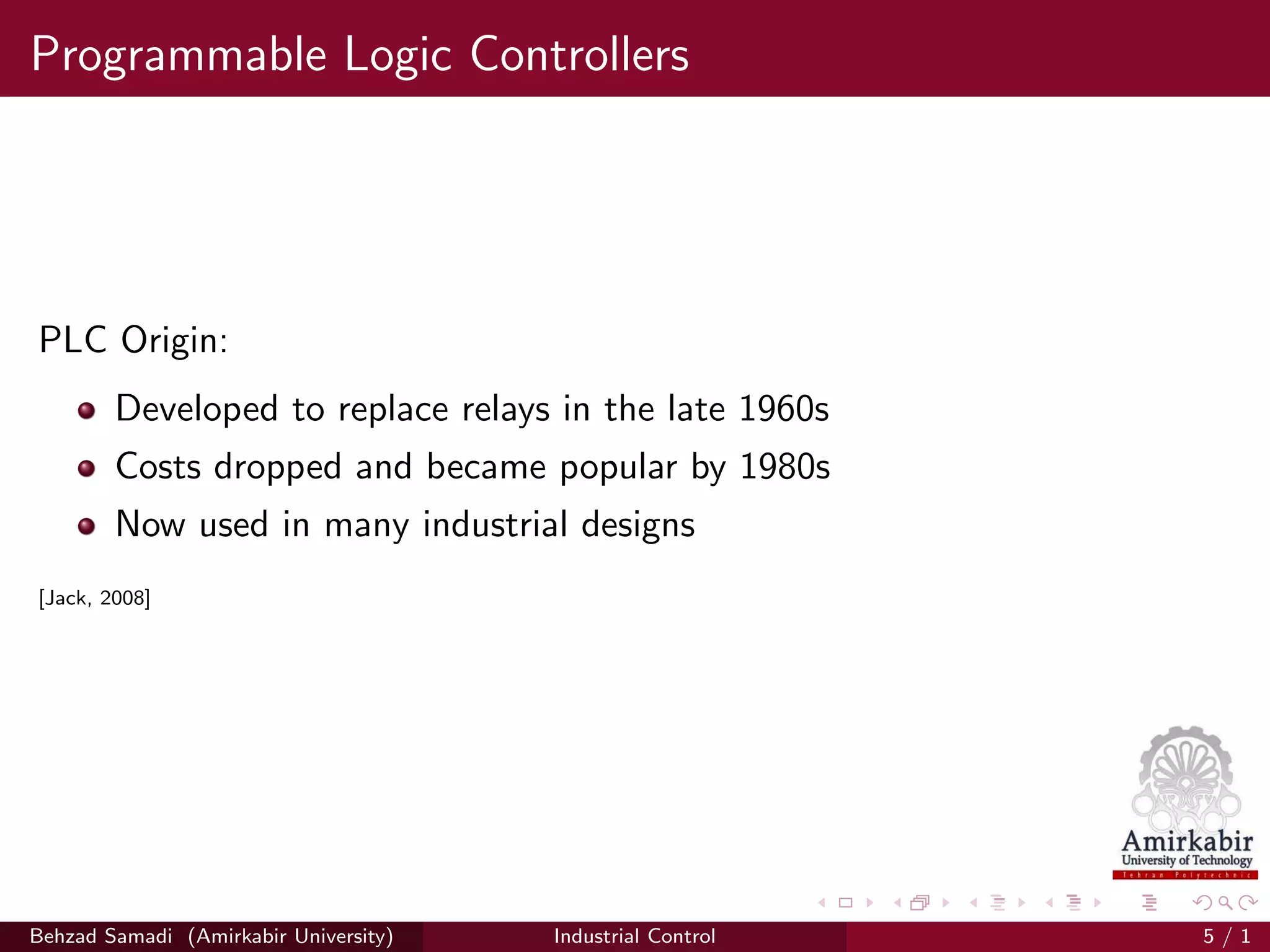 Programmable Logic Controllers
PLC Origin:
Developed to replace relays in the late 1960s
Costs dropped and became popular by 1980s
Now used in many industrial designs
[Jack, 2008]
Behzad Samadi (Amirkabir University) Industrial Control 5 / 1
 