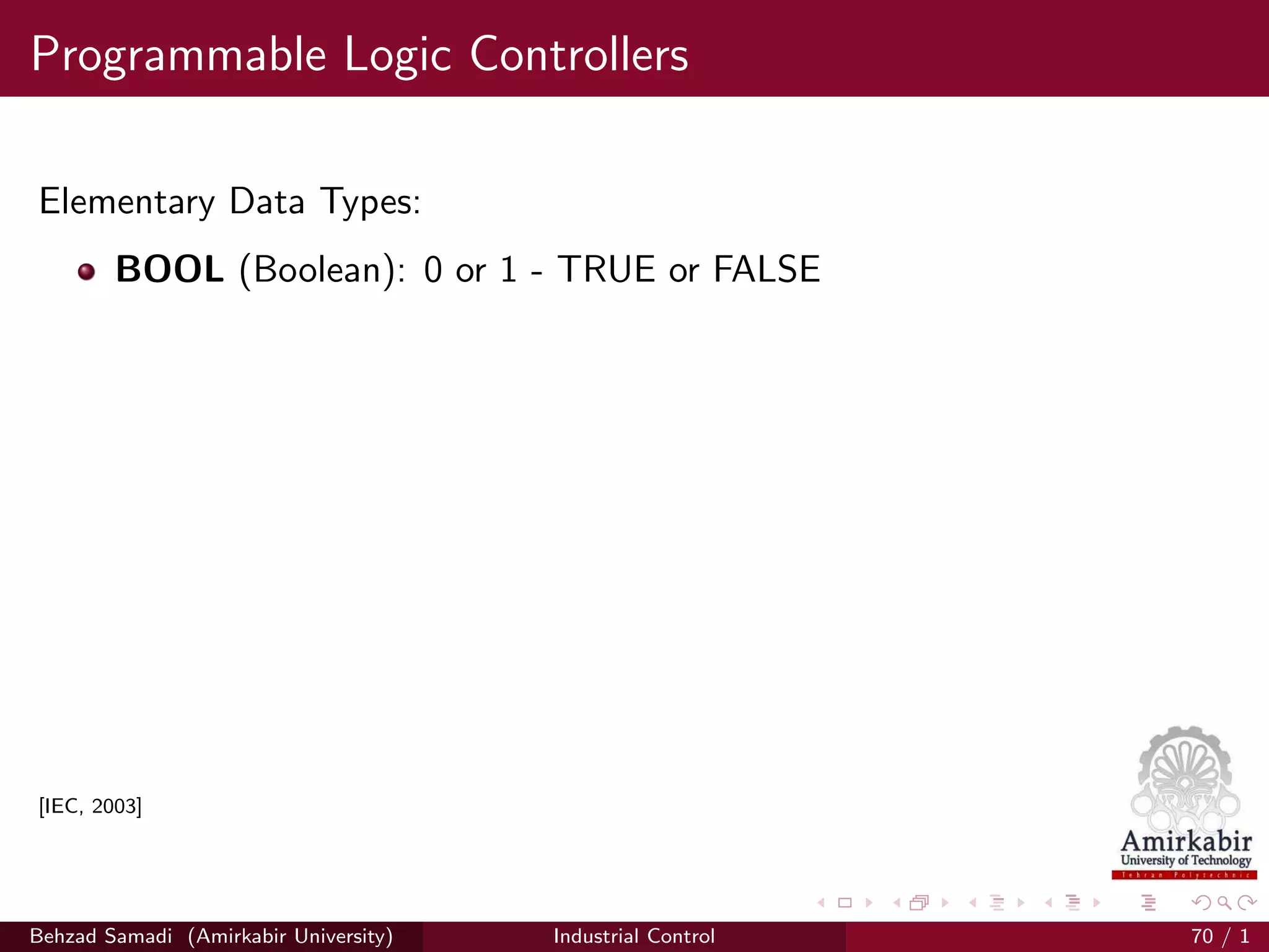 Programmable Logic Controllers
Elementary Data Types:
BOOL (Boolean): 0 or 1 - TRUE or FALSE
[IEC, 2003]
Behzad Samadi (Amirkabir University) Industrial Control 70 / 1
 