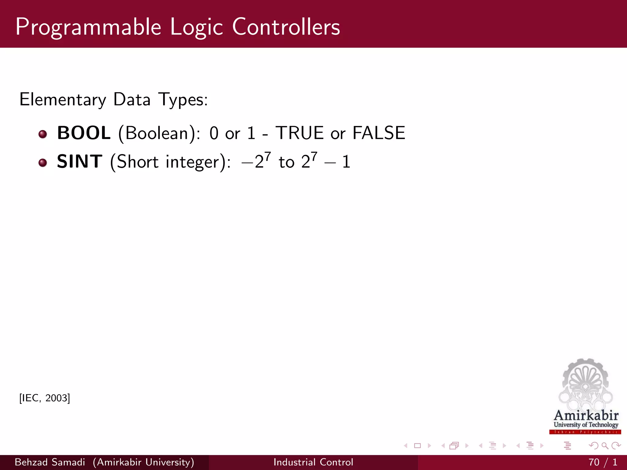 Programmable Logic Controllers
Elementary Data Types:
BOOL (Boolean): 0 or 1 - TRUE or FALSE
SINT (Short integer): −27 to 27 − 1
[IEC, 2003]
Behzad Samadi (Amirkabir University) Industrial Control 70 / 1
 