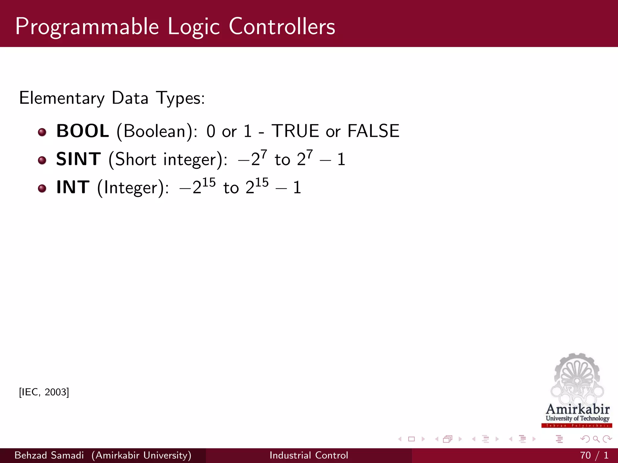 Programmable Logic Controllers
Elementary Data Types:
BOOL (Boolean): 0 or 1 - TRUE or FALSE
SINT (Short integer): −27 to 27 − 1
INT (Integer): −215 to 215 − 1
[IEC, 2003]
Behzad Samadi (Amirkabir University) Industrial Control 70 / 1
 