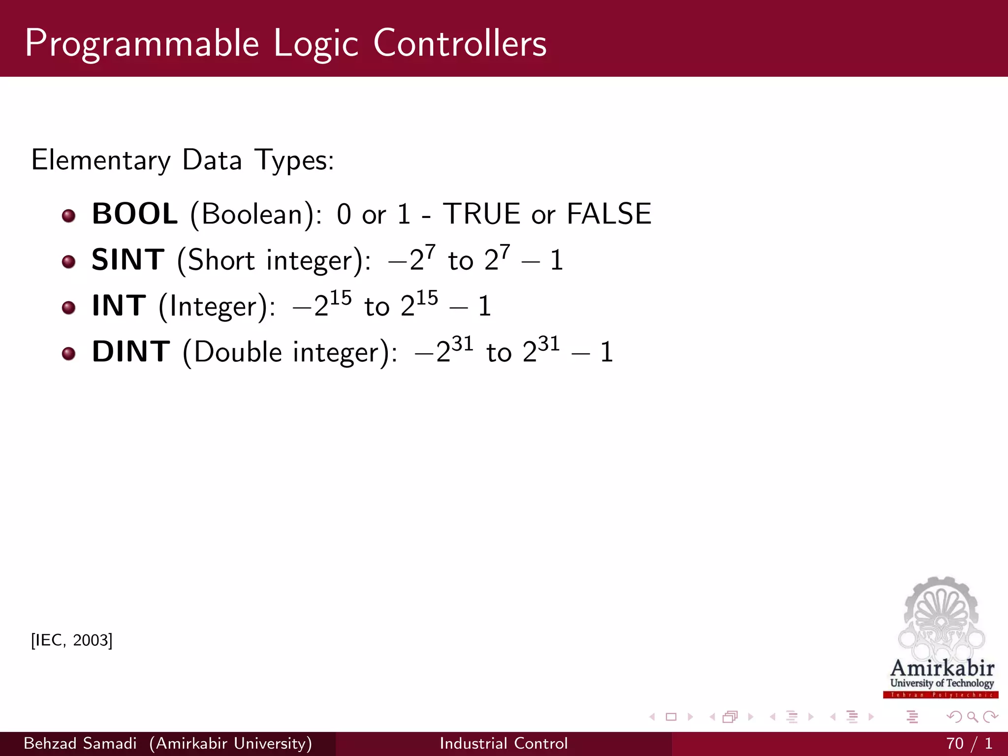 Programmable Logic Controllers
Elementary Data Types:
BOOL (Boolean): 0 or 1 - TRUE or FALSE
SINT (Short integer): −27 to 27 − 1
INT (Integer): −215 to 215 − 1
DINT (Double integer): −231 to 231 − 1
[IEC, 2003]
Behzad Samadi (Amirkabir University) Industrial Control 70 / 1
 