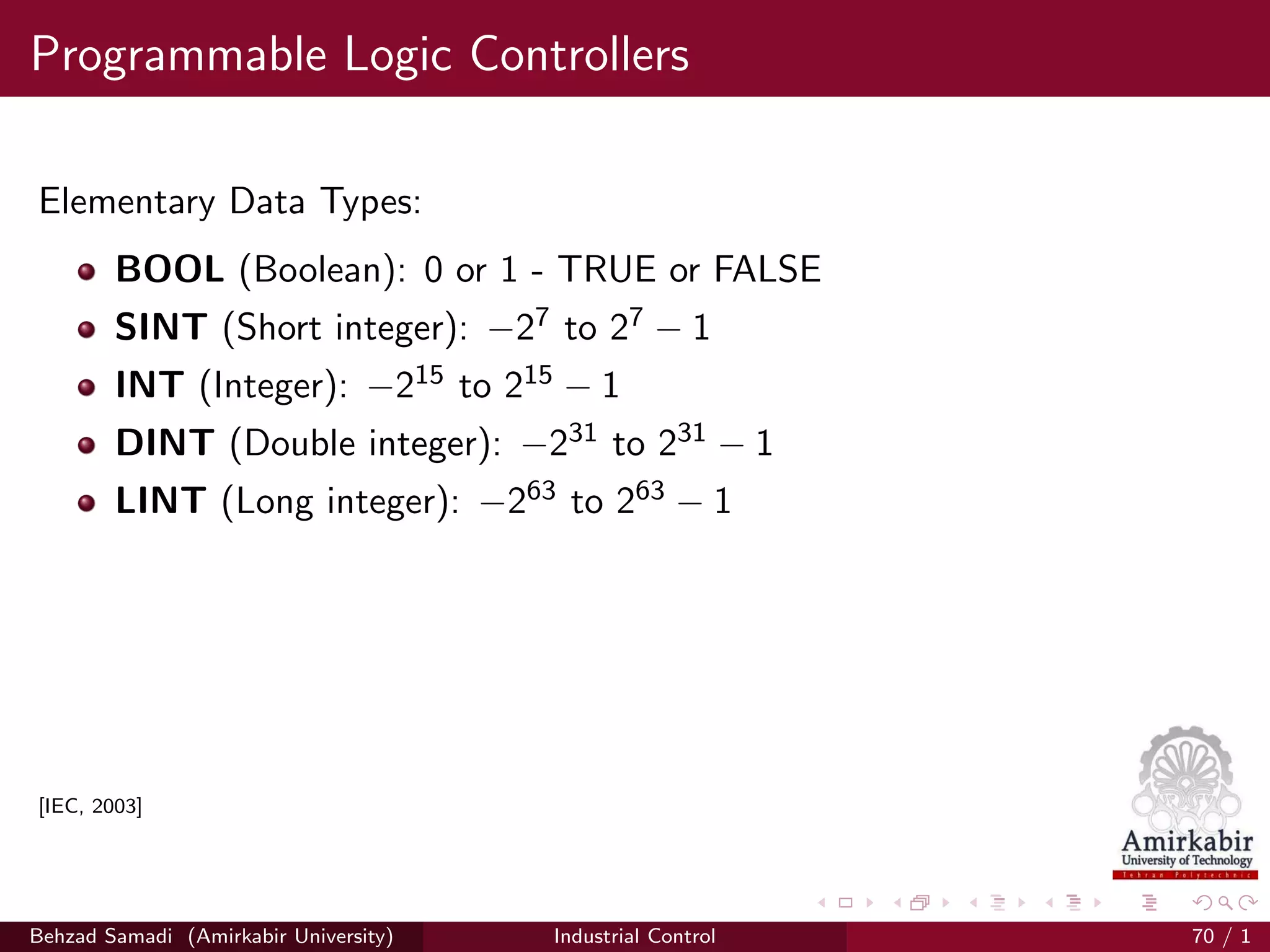Programmable Logic Controllers
Elementary Data Types:
BOOL (Boolean): 0 or 1 - TRUE or FALSE
SINT (Short integer): −27 to 27 − 1
INT (Integer): −215 to 215 − 1
DINT (Double integer): −231 to 231 − 1
LINT (Long integer): −263 to 263 − 1
[IEC, 2003]
Behzad Samadi (Amirkabir University) Industrial Control 70 / 1
 