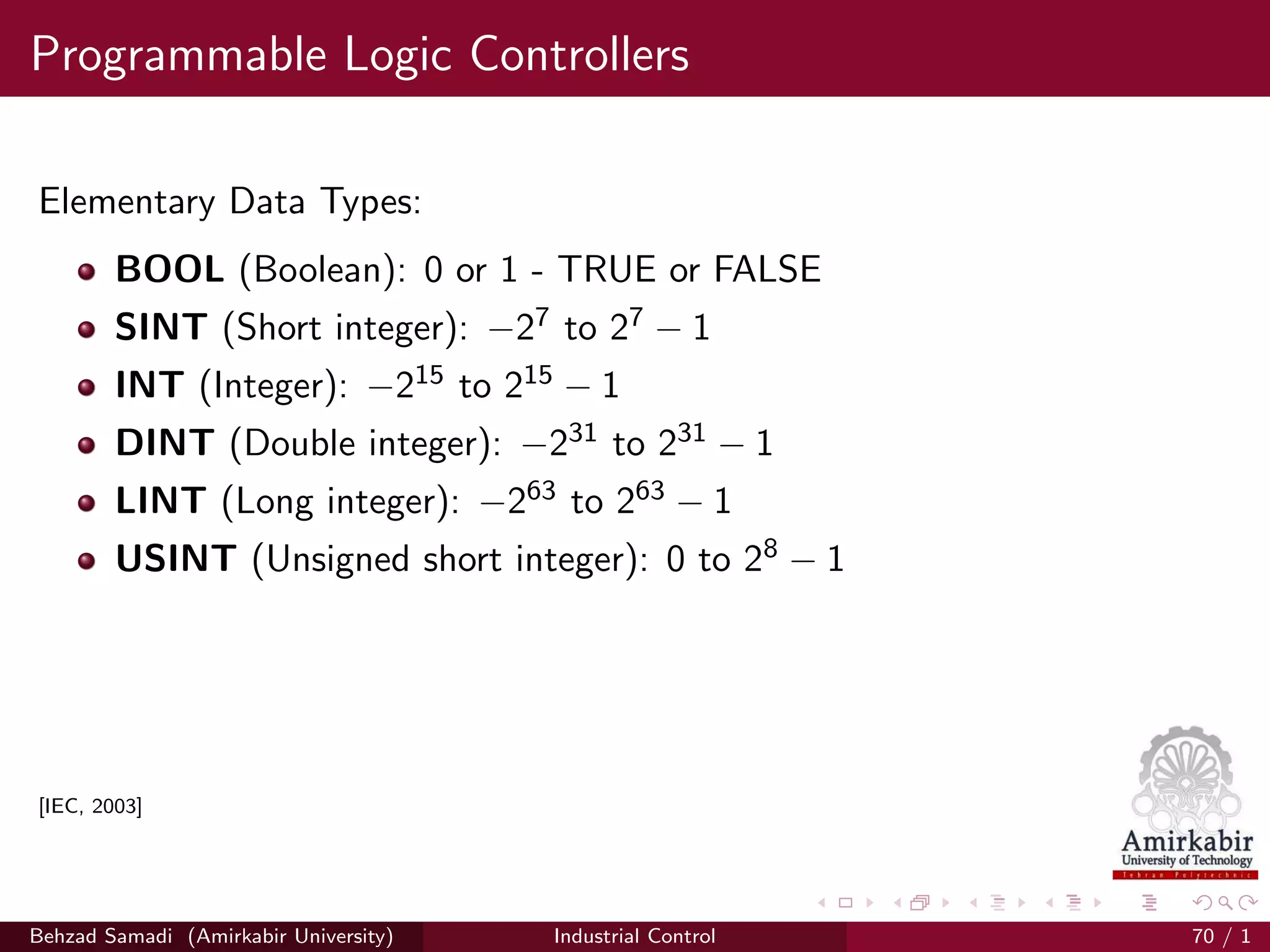 Programmable Logic Controllers
Elementary Data Types:
BOOL (Boolean): 0 or 1 - TRUE or FALSE
SINT (Short integer): −27 to 27 − 1
INT (Integer): −215 to 215 − 1
DINT (Double integer): −231 to 231 − 1
LINT (Long integer): −263 to 263 − 1
USINT (Unsigned short integer): 0 to 28 − 1
[IEC, 2003]
Behzad Samadi (Amirkabir University) Industrial Control 70 / 1
 