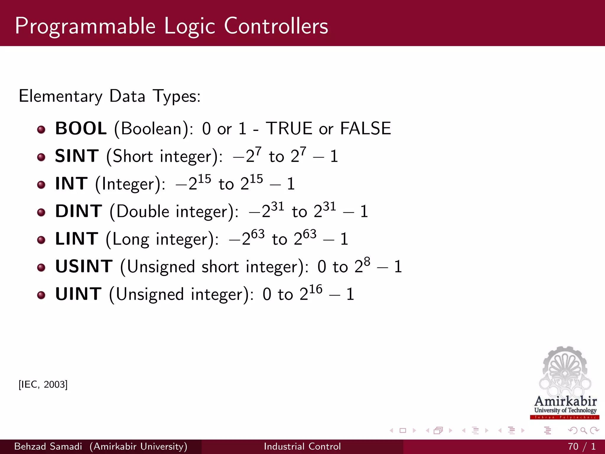 Programmable Logic Controllers
Elementary Data Types:
BOOL (Boolean): 0 or 1 - TRUE or FALSE
SINT (Short integer): −27 to 27 − 1
INT (Integer): −215 to 215 − 1
DINT (Double integer): −231 to 231 − 1
LINT (Long integer): −263 to 263 − 1
USINT (Unsigned short integer): 0 to 28 − 1
UINT (Unsigned integer): 0 to 216 − 1
[IEC, 2003]
Behzad Samadi (Amirkabir University) Industrial Control 70 / 1
 