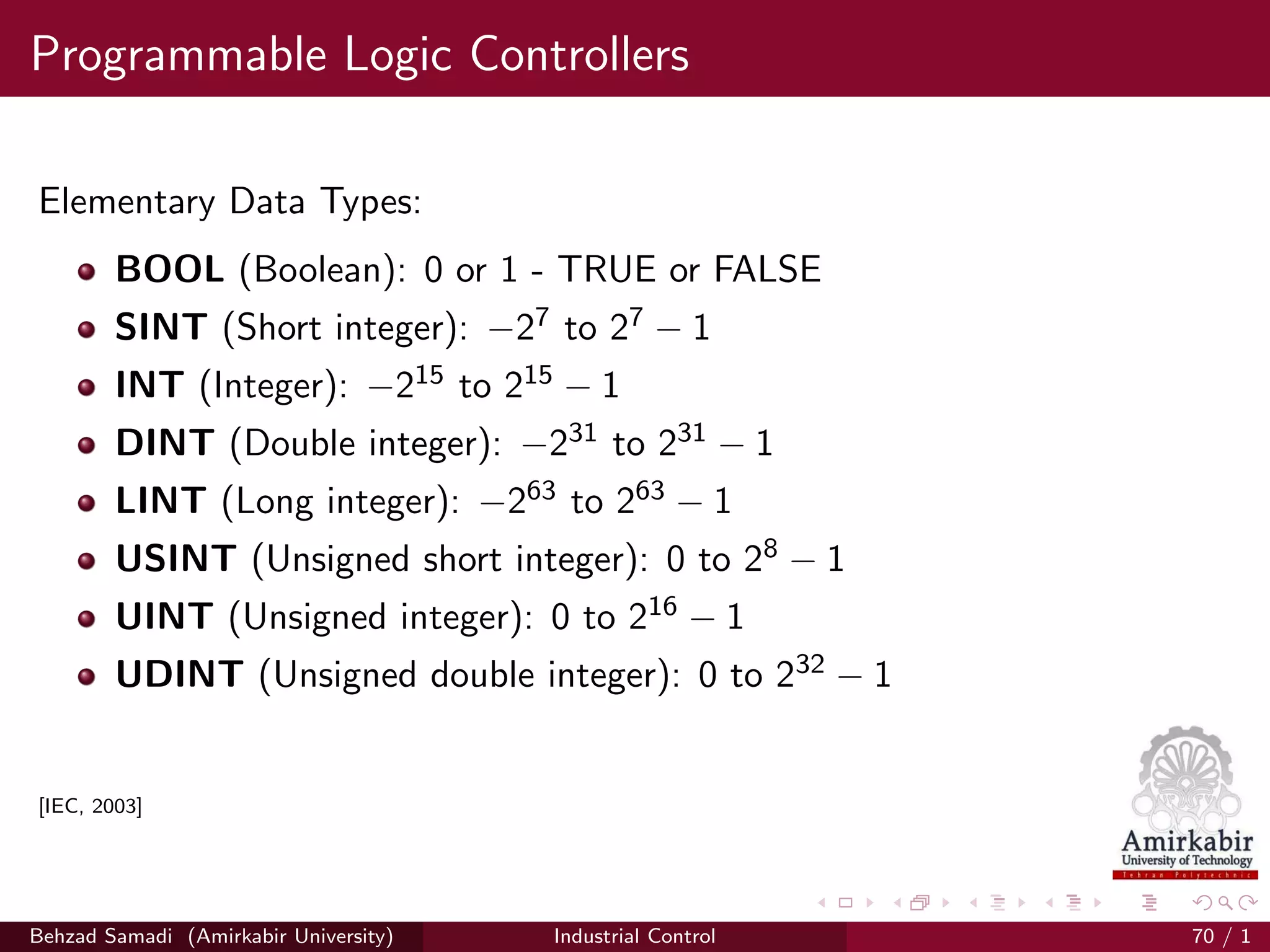 Programmable Logic Controllers
Elementary Data Types:
BOOL (Boolean): 0 or 1 - TRUE or FALSE
SINT (Short integer): −27 to 27 − 1
INT (Integer): −215 to 215 − 1
DINT (Double integer): −231 to 231 − 1
LINT (Long integer): −263 to 263 − 1
USINT (Unsigned short integer): 0 to 28 − 1
UINT (Unsigned integer): 0 to 216 − 1
UDINT (Unsigned double integer): 0 to 232 − 1
[IEC, 2003]
Behzad Samadi (Amirkabir University) Industrial Control 70 / 1
 