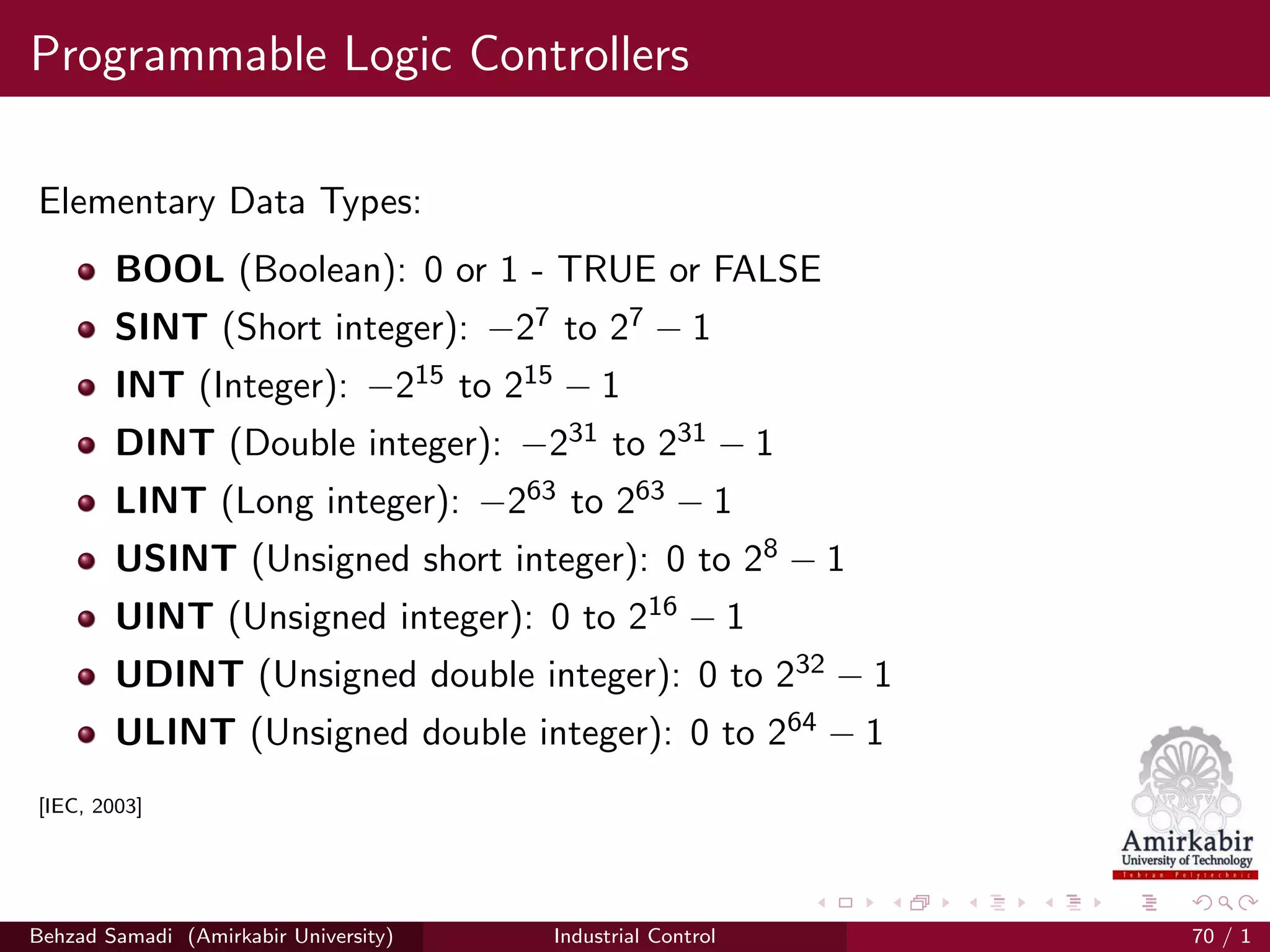 Programmable Logic Controllers
Elementary Data Types:
BOOL (Boolean): 0 or 1 - TRUE or FALSE
SINT (Short integer): −27 to 27 − 1
INT (Integer): −215 to 215 − 1
DINT (Double integer): −231 to 231 − 1
LINT (Long integer): −263 to 263 − 1
USINT (Unsigned short integer): 0 to 28 − 1
UINT (Unsigned integer): 0 to 216 − 1
UDINT (Unsigned double integer): 0 to 232 − 1
ULINT (Unsigned double integer): 0 to 264 − 1
[IEC, 2003]
Behzad Samadi (Amirkabir University) Industrial Control 70 / 1
 
