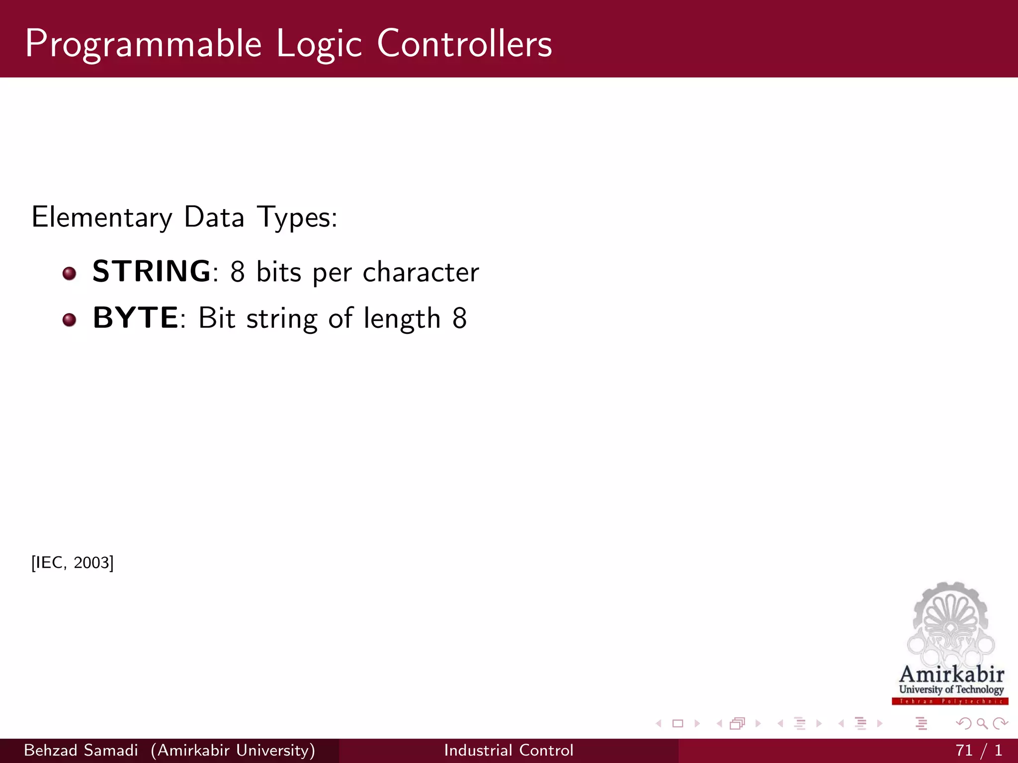 Programmable Logic Controllers
Elementary Data Types:
STRING: 8 bits per character
BYTE: Bit string of length 8
[IEC, 2003]
Behzad Samadi (Amirkabir University) Industrial Control 71 / 1
 