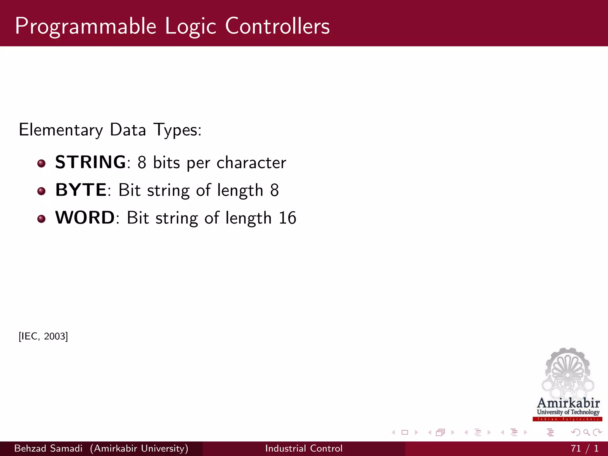 Programmable Logic Controllers
Elementary Data Types:
STRING: 8 bits per character
BYTE: Bit string of length 8
WORD: Bit string of length 16
[IEC, 2003]
Behzad Samadi (Amirkabir University) Industrial Control 71 / 1
 
