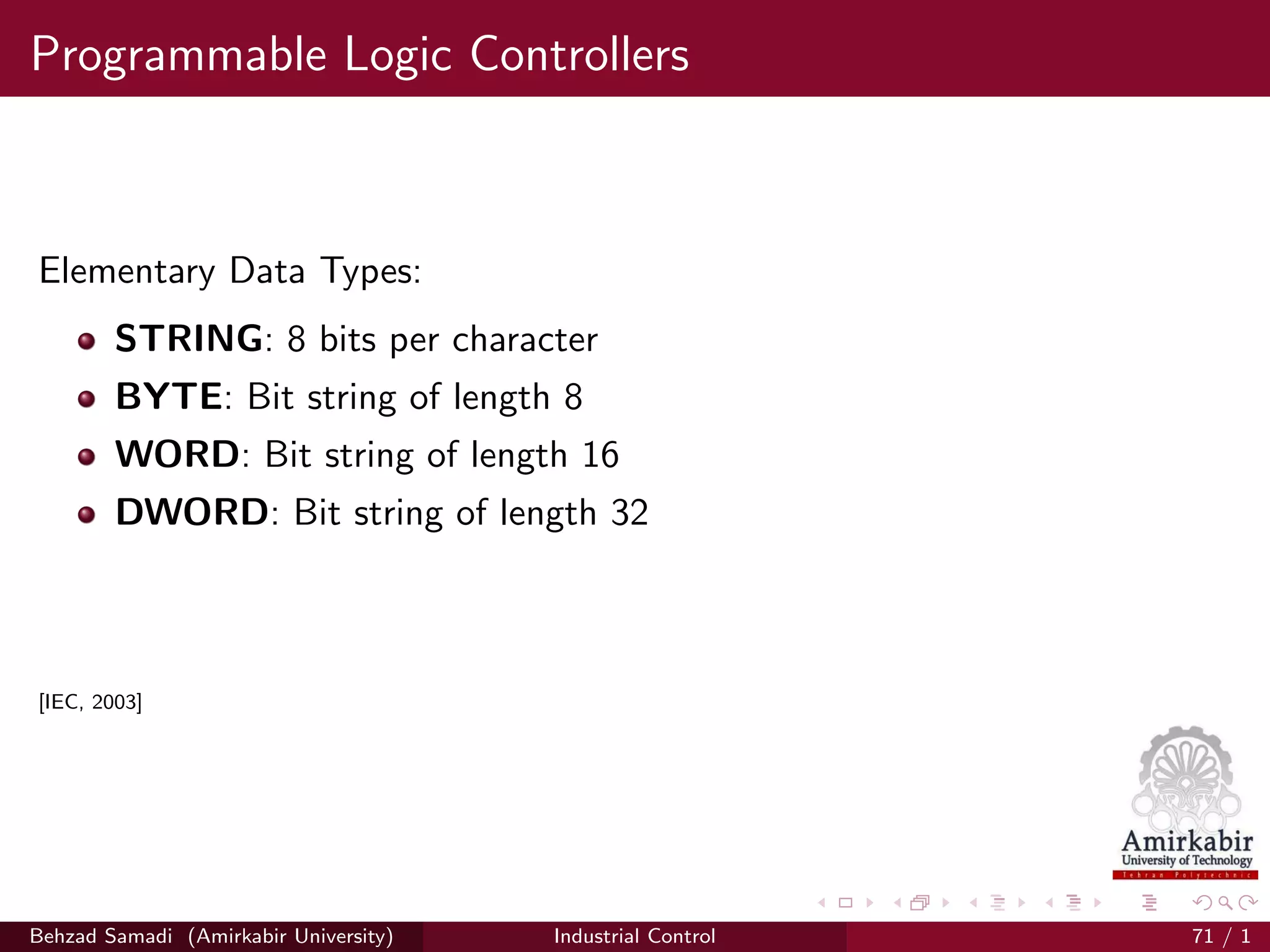 Programmable Logic Controllers
Elementary Data Types:
STRING: 8 bits per character
BYTE: Bit string of length 8
WORD: Bit string of length 16
DWORD: Bit string of length 32
[IEC, 2003]
Behzad Samadi (Amirkabir University) Industrial Control 71 / 1
 