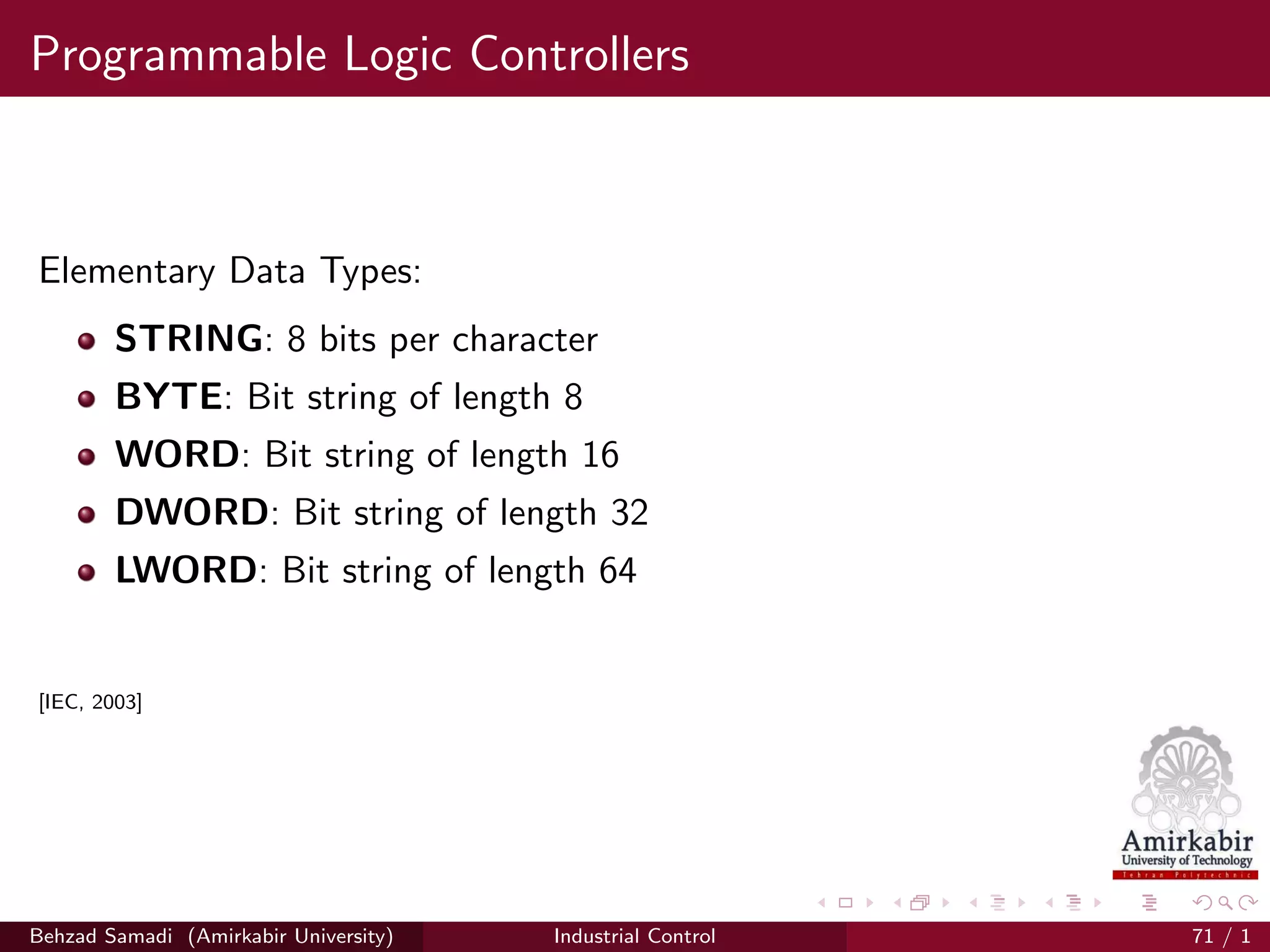 Programmable Logic Controllers
Elementary Data Types:
STRING: 8 bits per character
BYTE: Bit string of length 8
WORD: Bit string of length 16
DWORD: Bit string of length 32
LWORD: Bit string of length 64
[IEC, 2003]
Behzad Samadi (Amirkabir University) Industrial Control 71 / 1
 