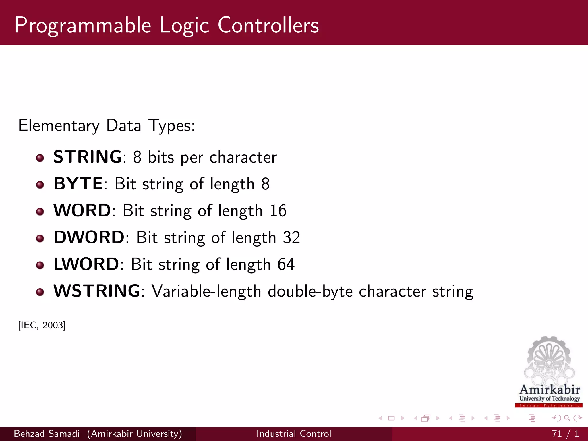 Programmable Logic Controllers
Elementary Data Types:
STRING: 8 bits per character
BYTE: Bit string of length 8
WORD: Bit string of length 16
DWORD: Bit string of length 32
LWORD: Bit string of length 64
WSTRING: Variable-length double-byte character string
[IEC, 2003]
Behzad Samadi (Amirkabir University) Industrial Control 71 / 1
 