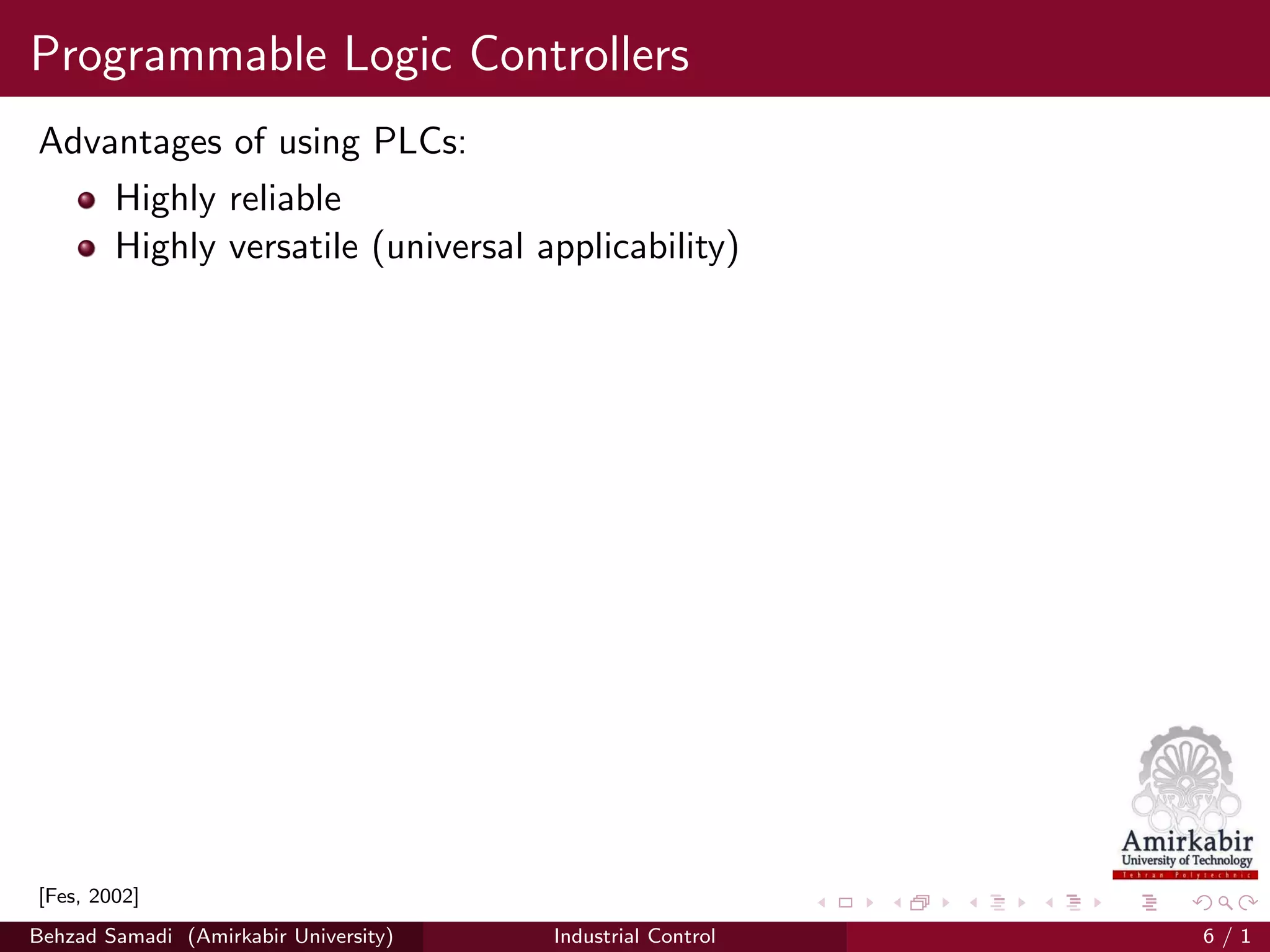 Programmable Logic Controllers
Advantages of using PLCs:
Highly reliable
Highly versatile (universal applicability)
[Fes, 2002]
Behzad Samadi (Amirkabir University) Industrial Control 6 / 1
 