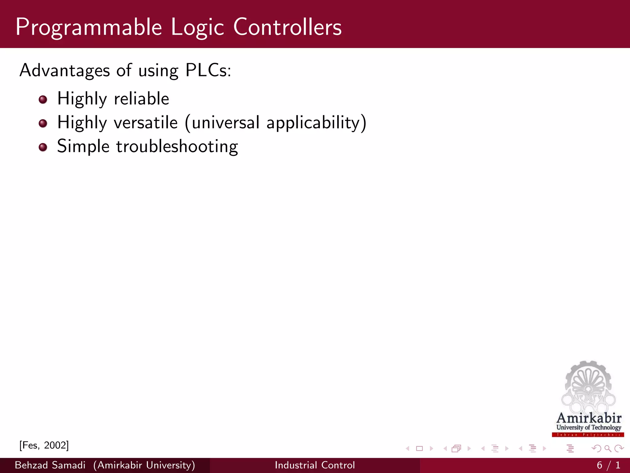 Programmable Logic Controllers
Advantages of using PLCs:
Highly reliable
Highly versatile (universal applicability)
Simple troubleshooting
[Fes, 2002]
Behzad Samadi (Amirkabir University) Industrial Control 6 / 1
 
