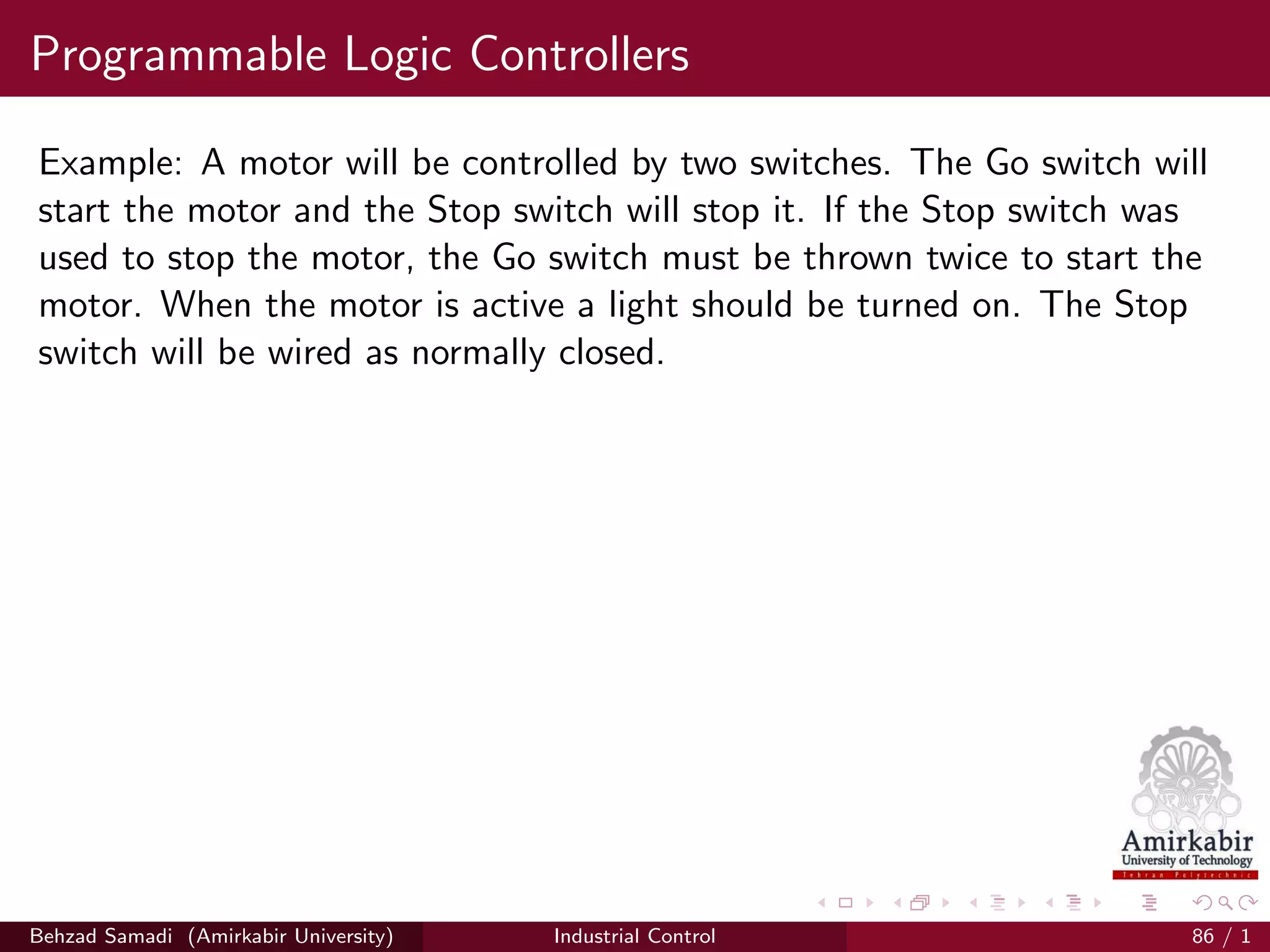 Programmable Logic Controllers
Example: A motor will be controlled by two switches. The Go switch will
start the motor and the Stop switch will stop it. If the Stop switch was
used to stop the motor, the Go switch must be thrown twice to start the
motor. When the motor is active a light should be turned on. The Stop
switch will be wired as normally closed.
Behzad Samadi (Amirkabir University) Industrial Control 86 / 1
 