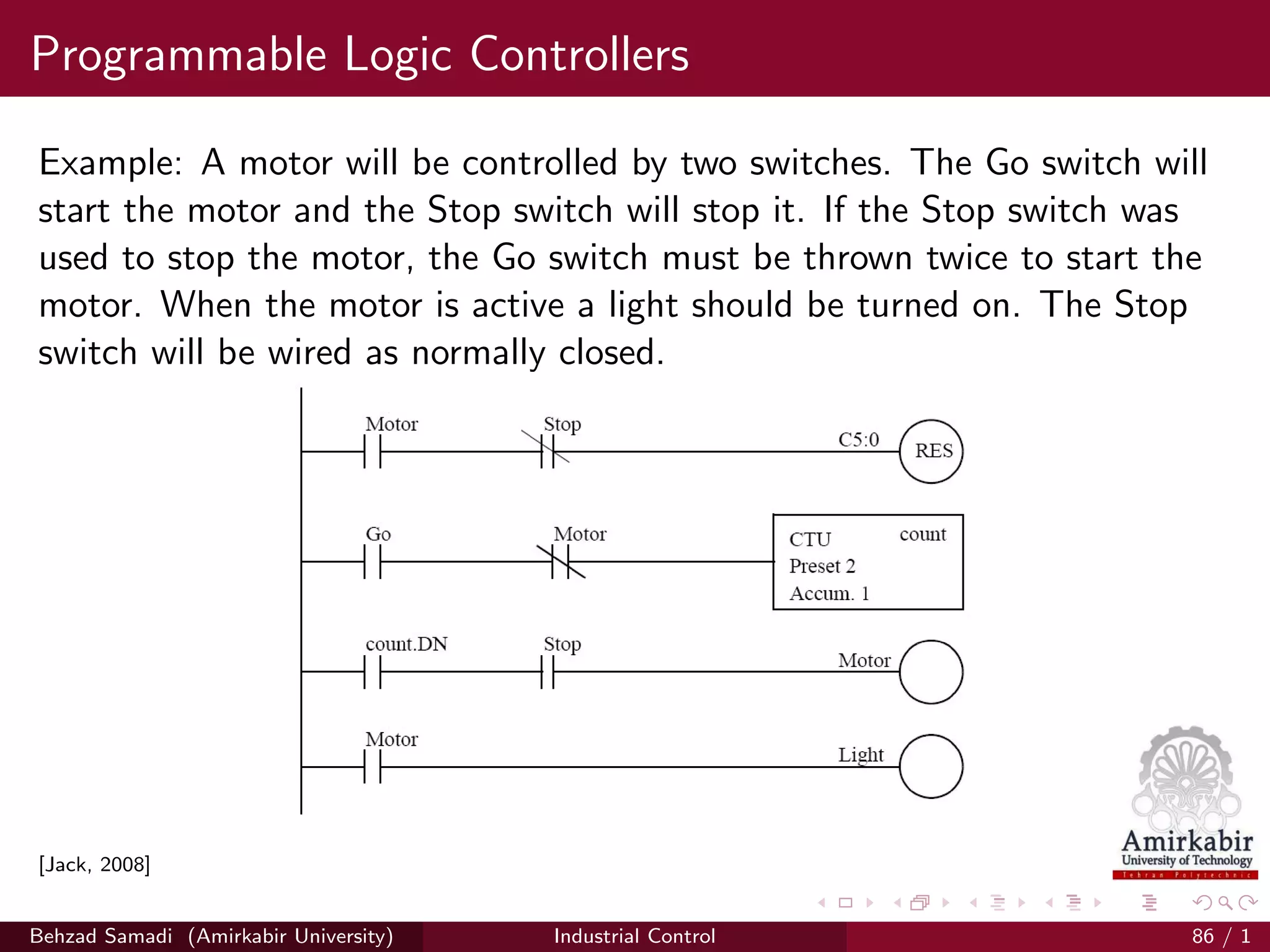 Programmable Logic Controllers
Example: A motor will be controlled by two switches. The Go switch will
start the motor and the Stop switch will stop it. If the Stop switch was
used to stop the motor, the Go switch must be thrown twice to start the
motor. When the motor is active a light should be turned on. The Stop
switch will be wired as normally closed.
[Jack, 2008]
Behzad Samadi (Amirkabir University) Industrial Control 86 / 1
 