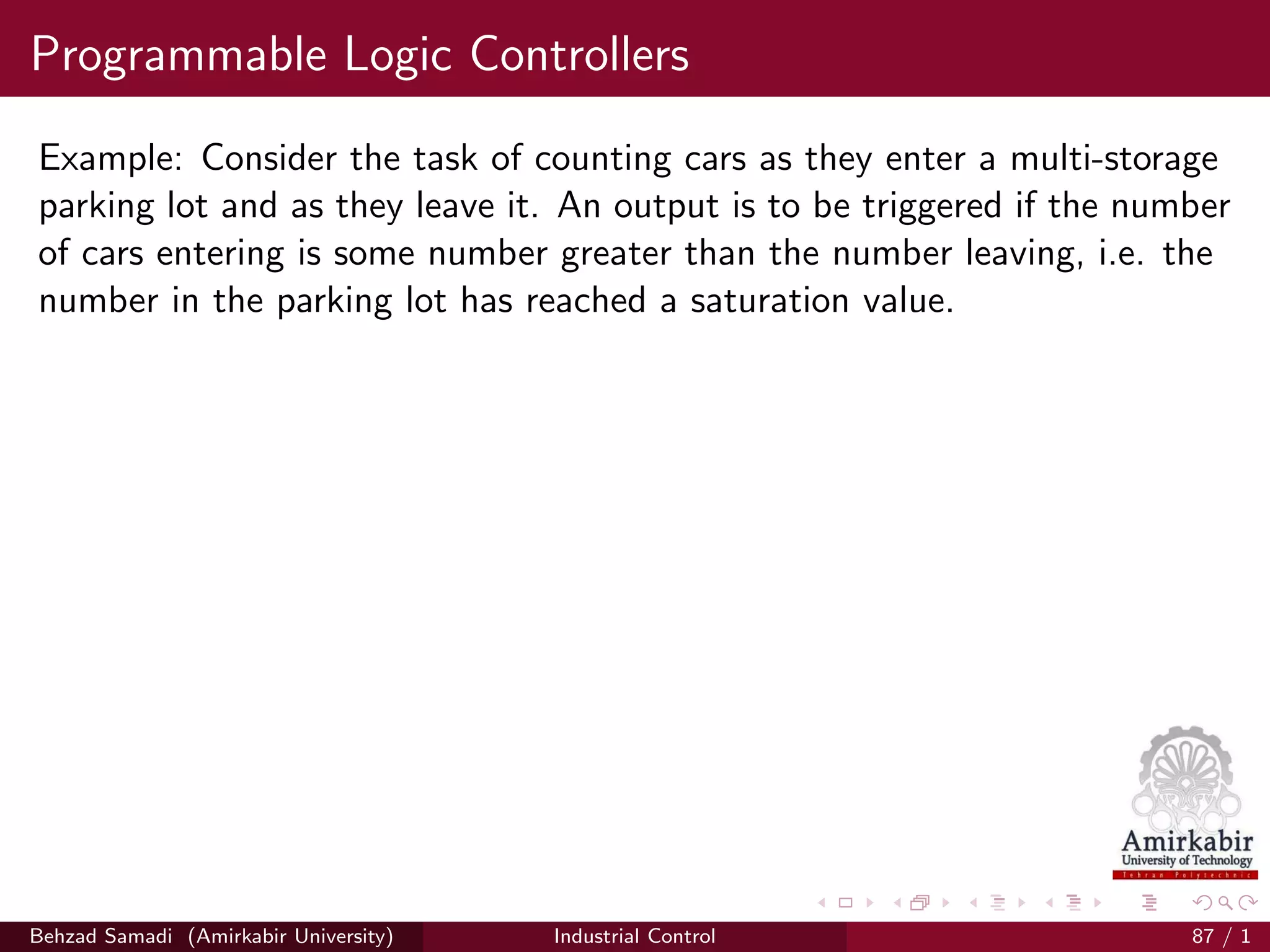 Programmable Logic Controllers
Example: Consider the task of counting cars as they enter a multi-storage
parking lot and as they leave it. An output is to be triggered if the number
of cars entering is some number greater than the number leaving, i.e. the
number in the parking lot has reached a saturation value.
Behzad Samadi (Amirkabir University) Industrial Control 87 / 1
 