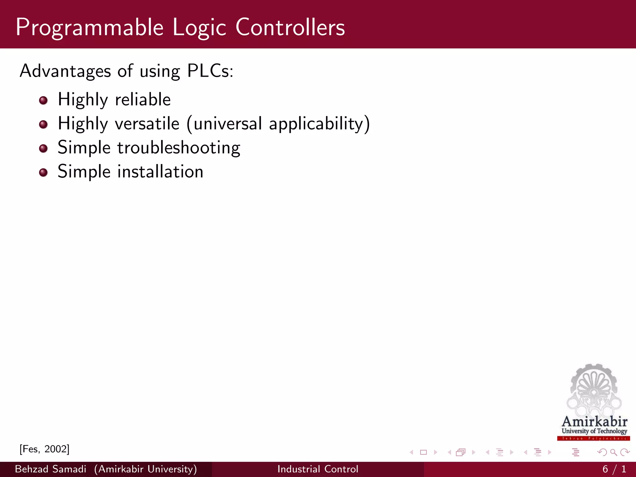 Programmable Logic Controllers
Advantages of using PLCs:
Highly reliable
Highly versatile (universal applicability)
Simple troubleshooting
Simple installation
[Fes, 2002]
Behzad Samadi (Amirkabir University) Industrial Control 6 / 1
 
