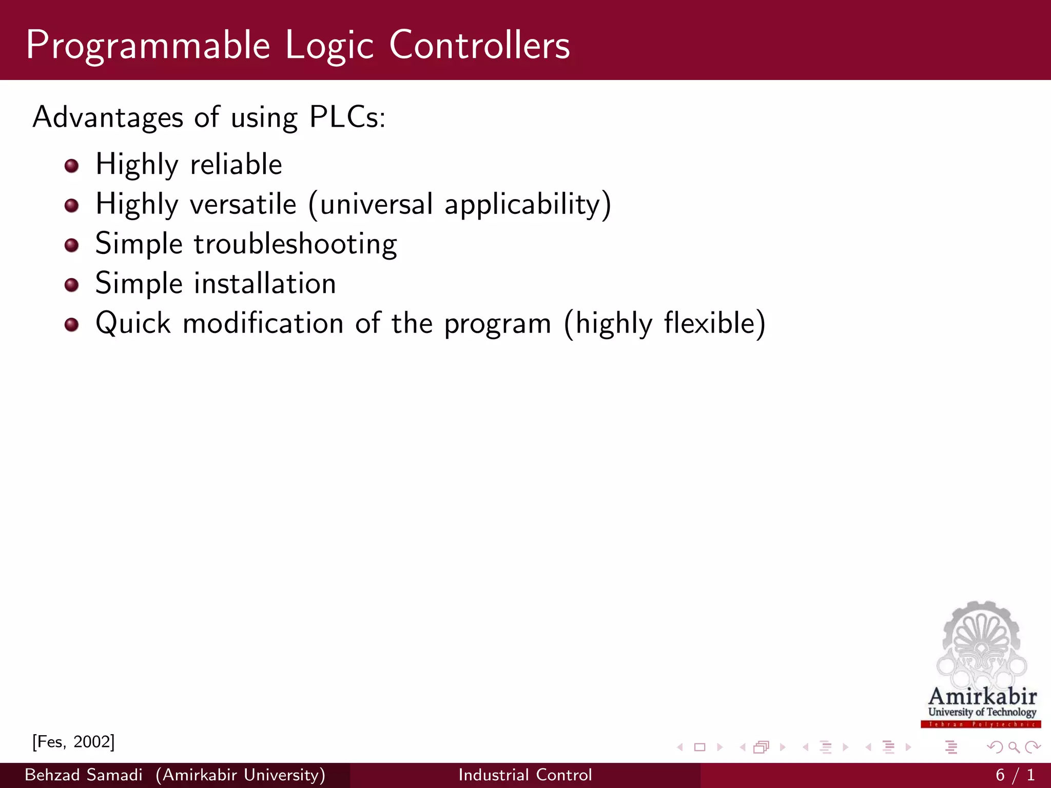 Programmable Logic Controllers
Advantages of using PLCs:
Highly reliable
Highly versatile (universal applicability)
Simple troubleshooting
Simple installation
Quick modiﬁcation of the program (highly ﬂexible)
[Fes, 2002]
Behzad Samadi (Amirkabir University) Industrial Control 6 / 1
 
