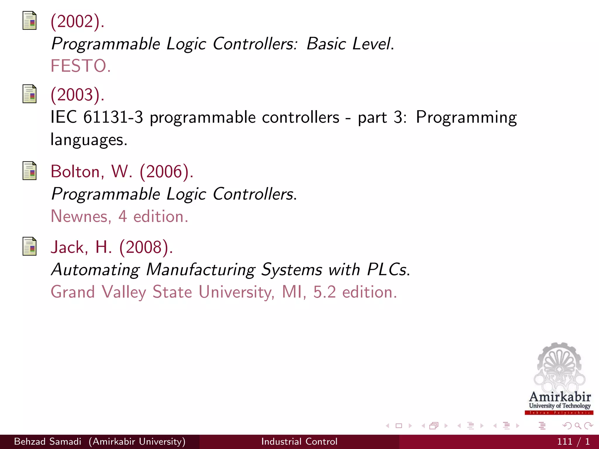 (2002).
Programmable Logic Controllers: Basic Level.
FESTO.
(2003).
IEC 61131-3 programmable controllers - part 3: Programming
languages.
Bolton, W. (2006).
Programmable Logic Controllers.
Newnes, 4 edition.
Jack, H. (2008).
Automating Manufacturing Systems with PLCs.
Grand Valley State University, MI, 5.2 edition.
Behzad Samadi (Amirkabir University) Industrial Control 111 / 1
 