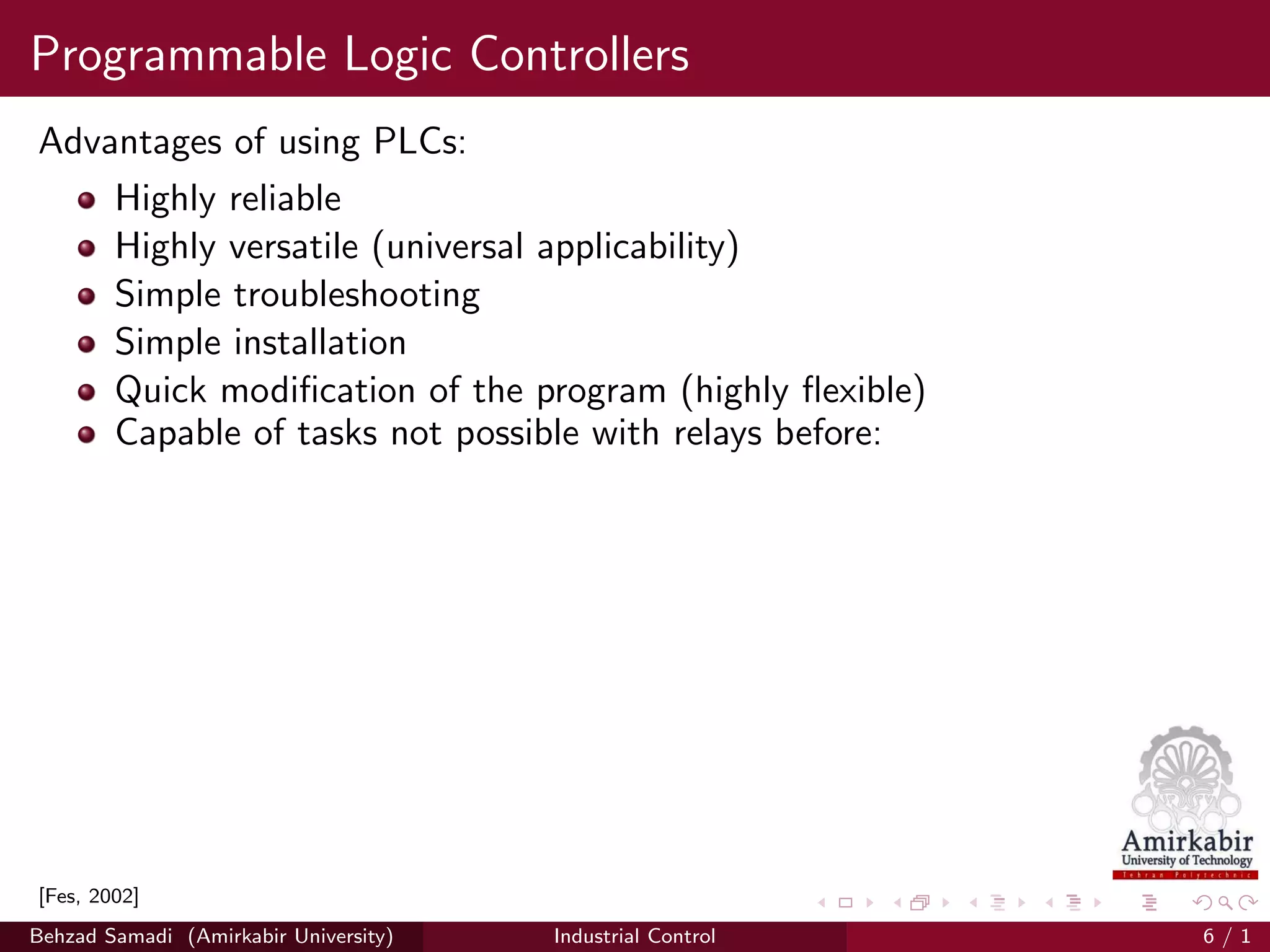 Programmable Logic Controllers
Advantages of using PLCs:
Highly reliable
Highly versatile (universal applicability)
Simple troubleshooting
Simple installation
Quick modiﬁcation of the program (highly ﬂexible)
Capable of tasks not possible with relays before:
[Fes, 2002]
Behzad Samadi (Amirkabir University) Industrial Control 6 / 1
 
