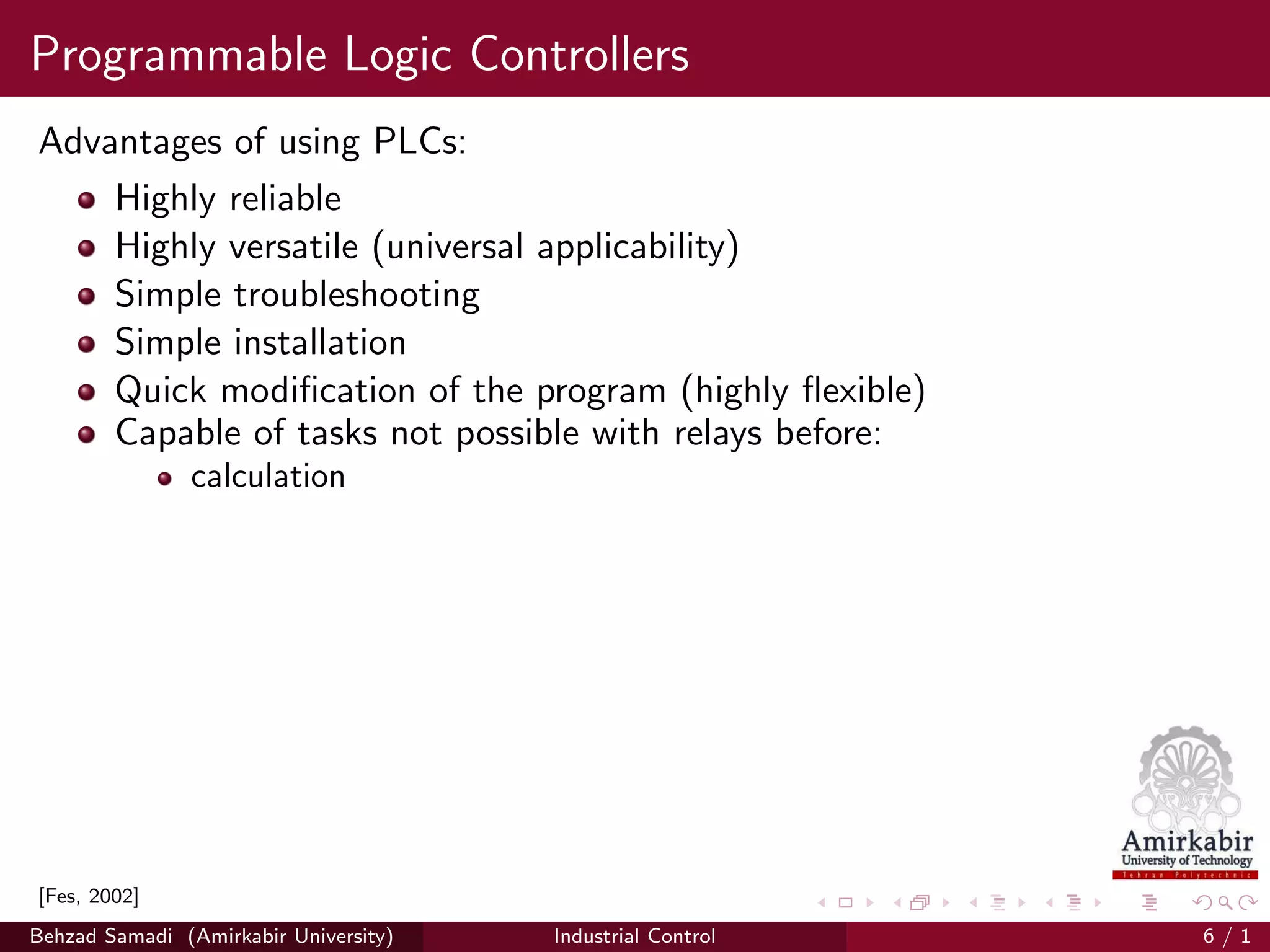 Programmable Logic Controllers
Advantages of using PLCs:
Highly reliable
Highly versatile (universal applicability)
Simple troubleshooting
Simple installation
Quick modiﬁcation of the program (highly ﬂexible)
Capable of tasks not possible with relays before:
calculation
[Fes, 2002]
Behzad Samadi (Amirkabir University) Industrial Control 6 / 1
 