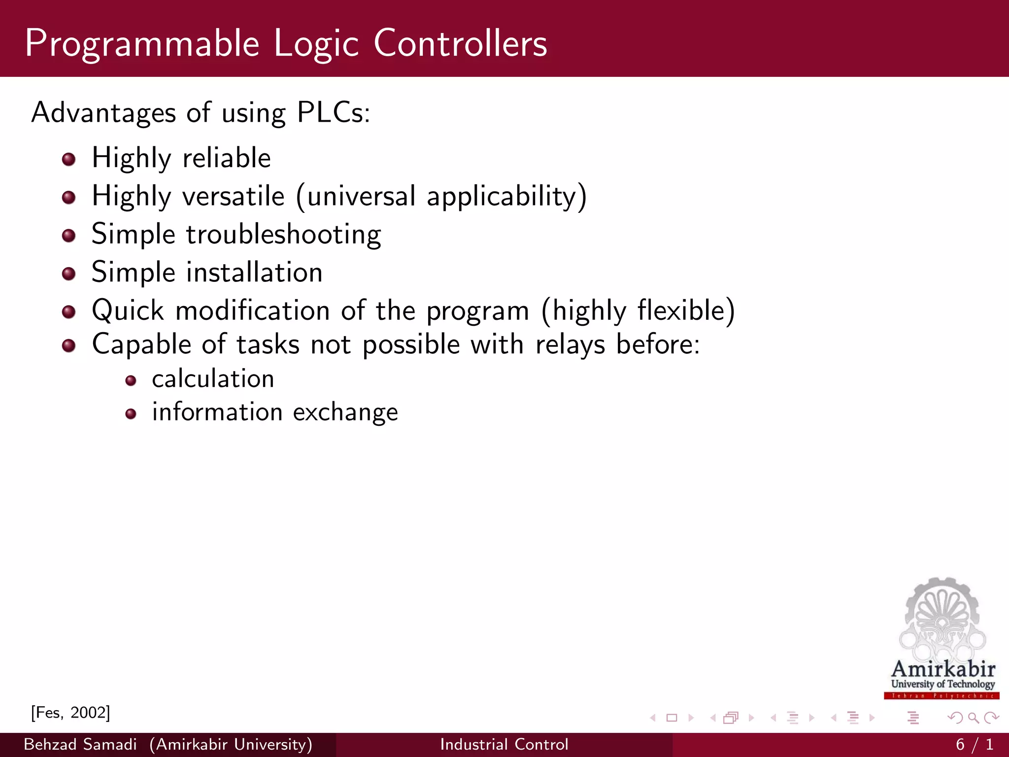 Programmable Logic Controllers
Advantages of using PLCs:
Highly reliable
Highly versatile (universal applicability)
Simple troubleshooting
Simple installation
Quick modiﬁcation of the program (highly ﬂexible)
Capable of tasks not possible with relays before:
calculation
information exchange
[Fes, 2002]
Behzad Samadi (Amirkabir University) Industrial Control 6 / 1
 