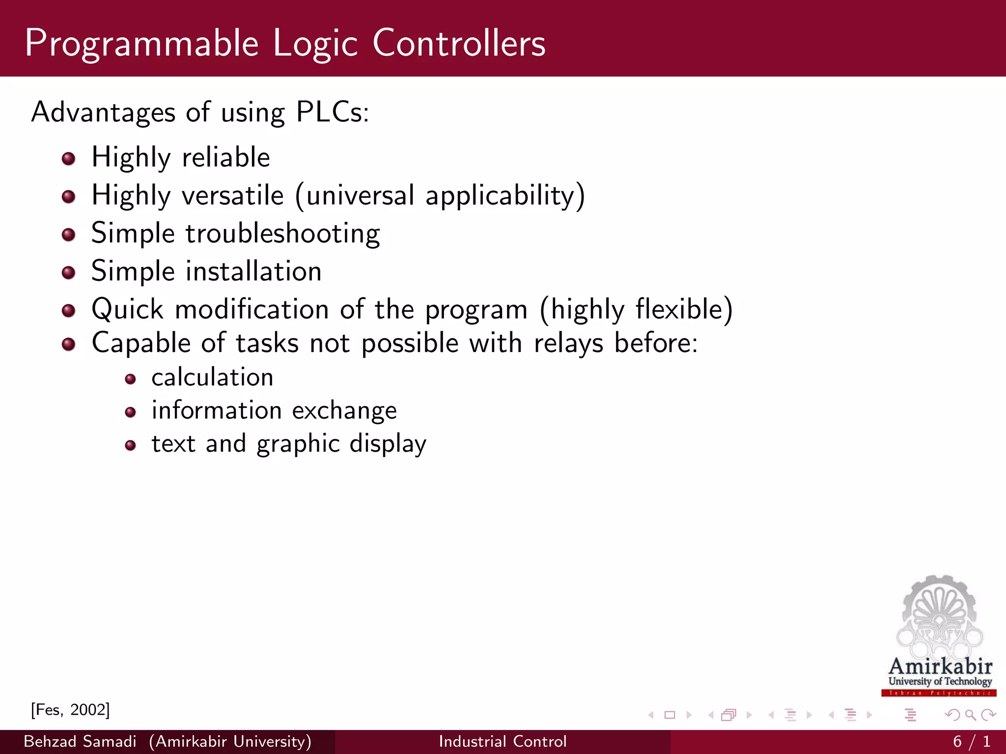 Programmable Logic Controllers
Advantages of using PLCs:
Highly reliable
Highly versatile (universal applicability)
Simple troubleshooting
Simple installation
Quick modiﬁcation of the program (highly ﬂexible)
Capable of tasks not possible with relays before:
calculation
information exchange
text and graphic display
[Fes, 2002]
Behzad Samadi (Amirkabir University) Industrial Control 6 / 1
 