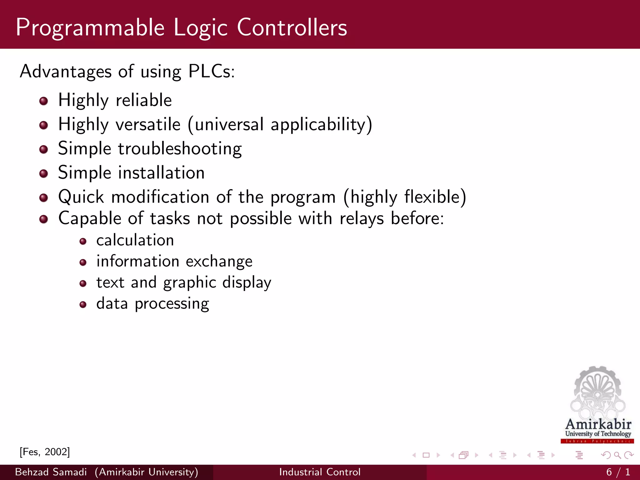 Programmable Logic Controllers
Advantages of using PLCs:
Highly reliable
Highly versatile (universal applicability)
Simple troubleshooting
Simple installation
Quick modiﬁcation of the program (highly ﬂexible)
Capable of tasks not possible with relays before:
calculation
information exchange
text and graphic display
data processing
[Fes, 2002]
Behzad Samadi (Amirkabir University) Industrial Control 6 / 1
 