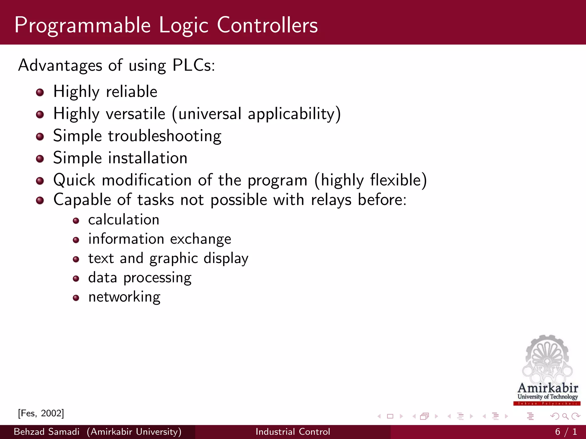 Programmable Logic Controllers
Advantages of using PLCs:
Highly reliable
Highly versatile (universal applicability)
Simple troubleshooting
Simple installation
Quick modiﬁcation of the program (highly ﬂexible)
Capable of tasks not possible with relays before:
calculation
information exchange
text and graphic display
data processing
networking
[Fes, 2002]
Behzad Samadi (Amirkabir University) Industrial Control 6 / 1
 