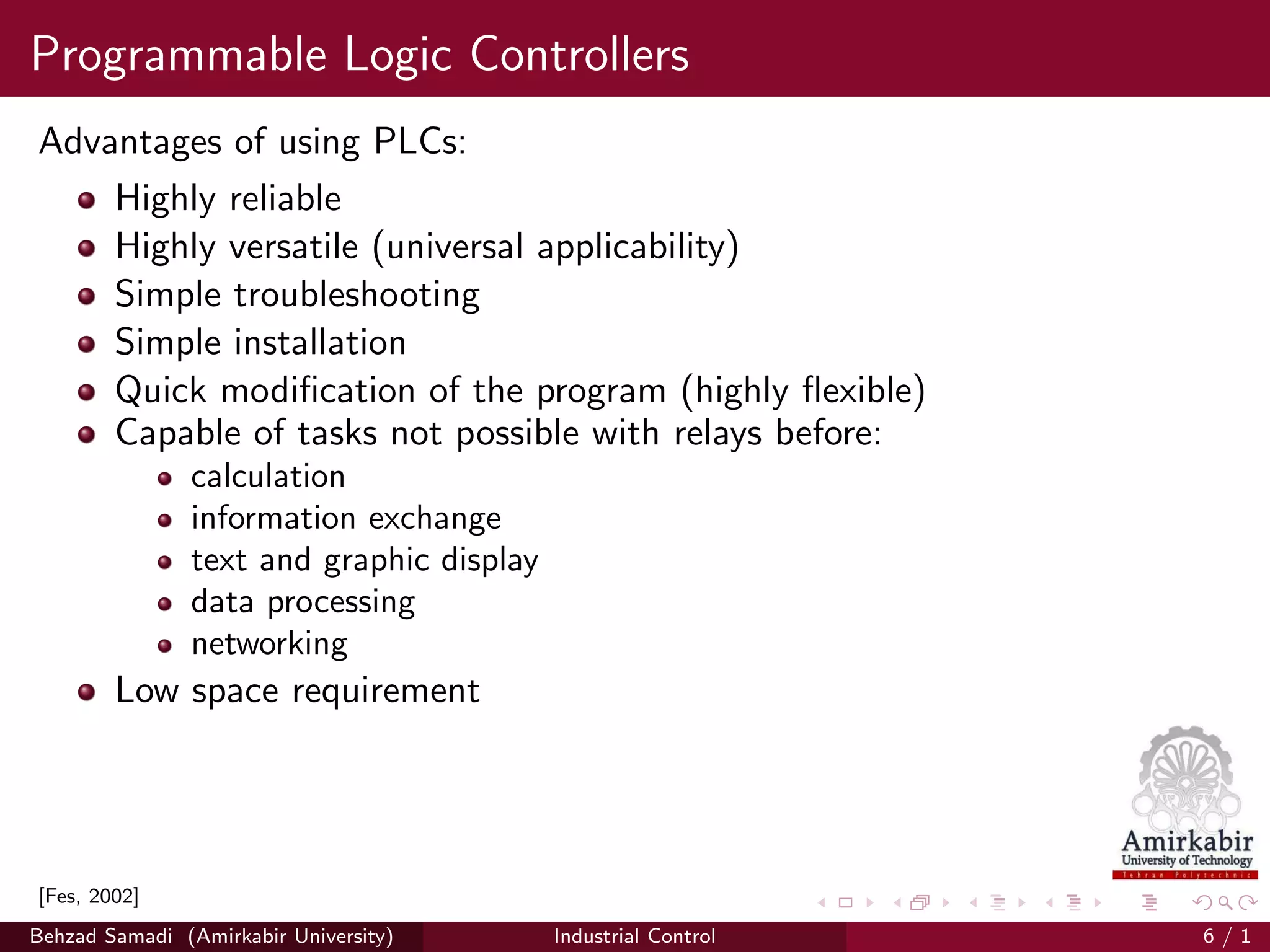 Programmable Logic Controllers
Advantages of using PLCs:
Highly reliable
Highly versatile (universal applicability)
Simple troubleshooting
Simple installation
Quick modiﬁcation of the program (highly ﬂexible)
Capable of tasks not possible with relays before:
calculation
information exchange
text and graphic display
data processing
networking
Low space requirement
[Fes, 2002]
Behzad Samadi (Amirkabir University) Industrial Control 6 / 1
 