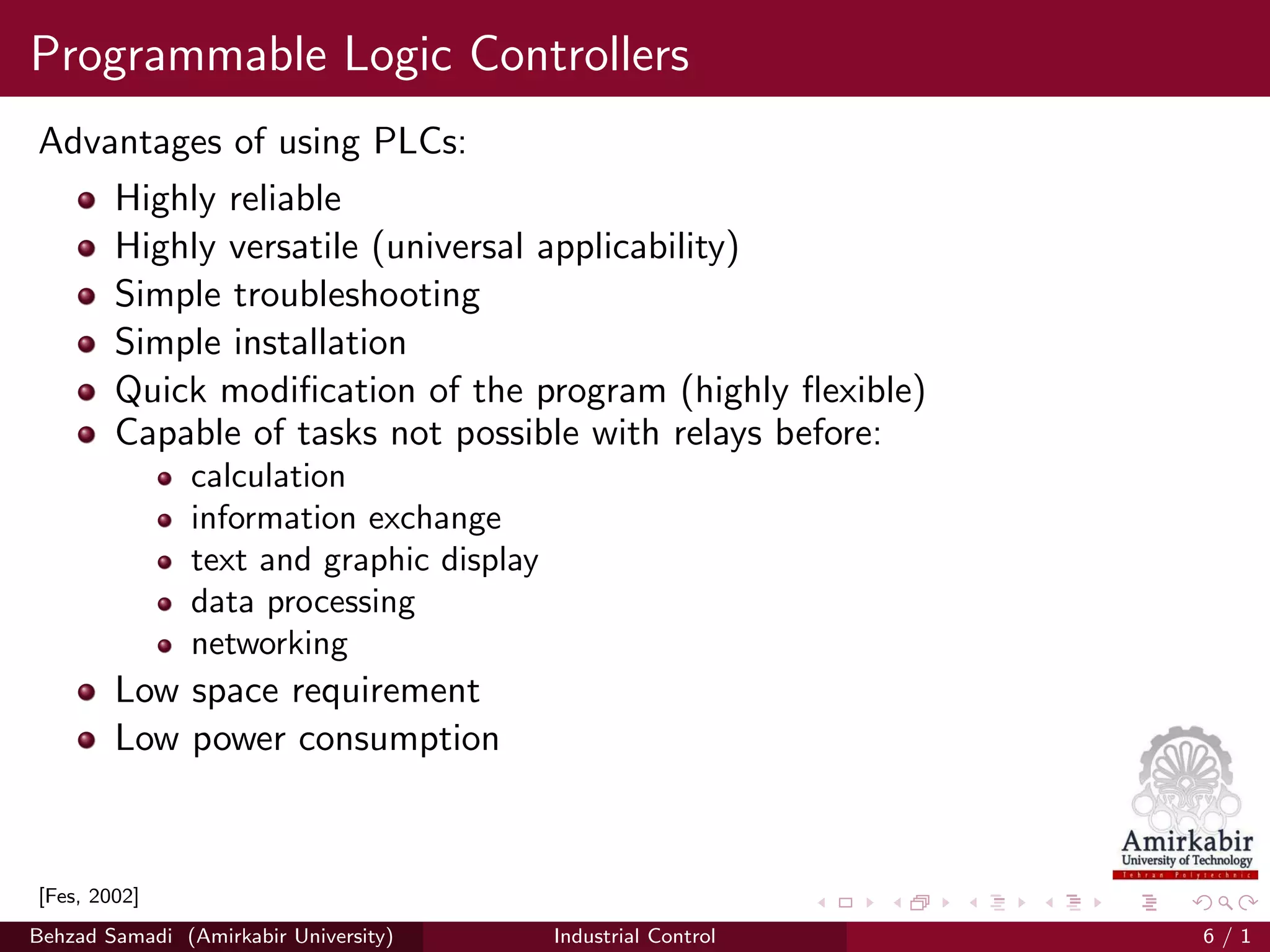 Programmable Logic Controllers
Advantages of using PLCs:
Highly reliable
Highly versatile (universal applicability)
Simple troubleshooting
Simple installation
Quick modiﬁcation of the program (highly ﬂexible)
Capable of tasks not possible with relays before:
calculation
information exchange
text and graphic display
data processing
networking
Low space requirement
Low power consumption
[Fes, 2002]
Behzad Samadi (Amirkabir University) Industrial Control 6 / 1
 