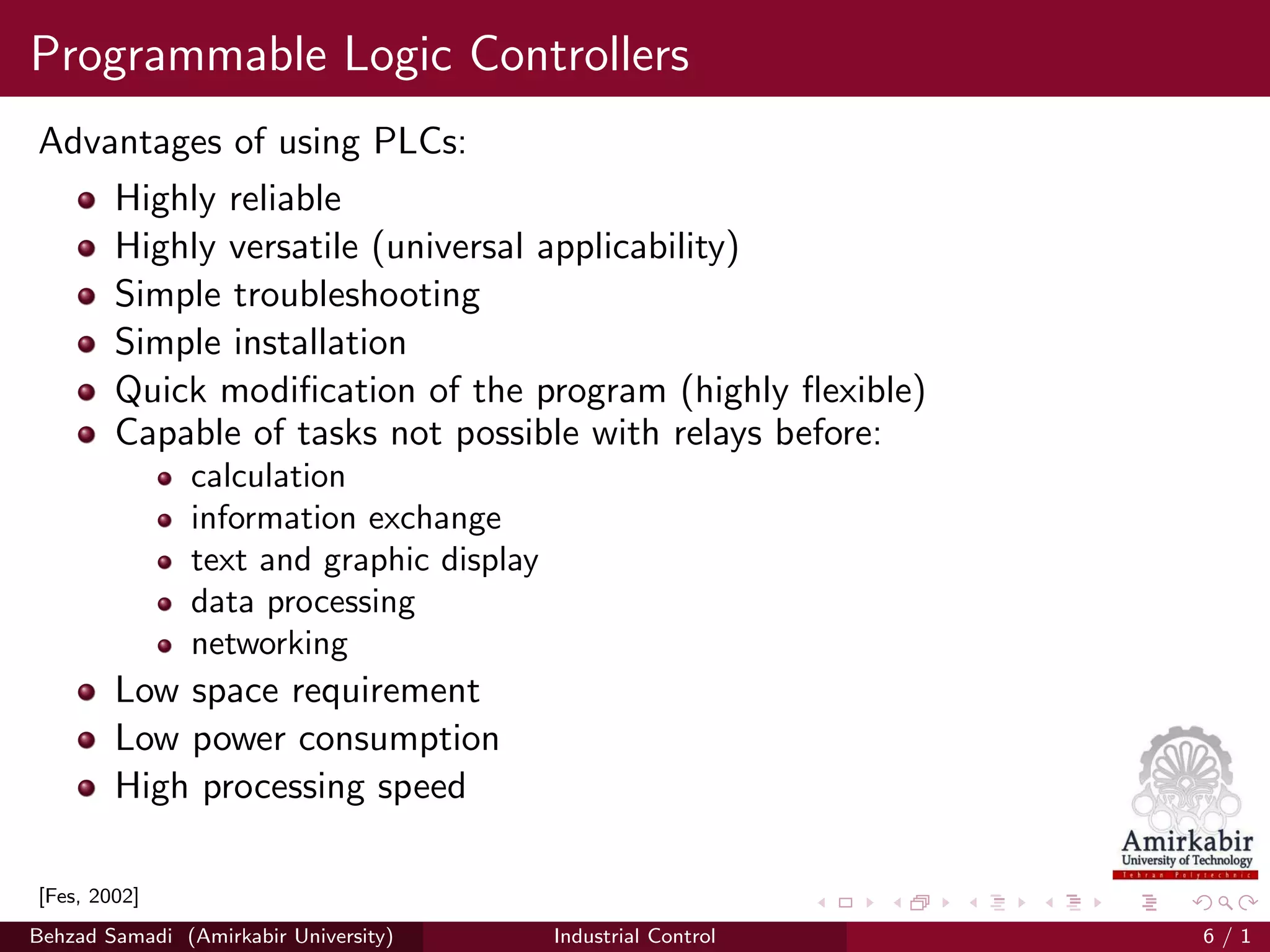 Programmable Logic Controllers
Advantages of using PLCs:
Highly reliable
Highly versatile (universal applicability)
Simple troubleshooting
Simple installation
Quick modiﬁcation of the program (highly ﬂexible)
Capable of tasks not possible with relays before:
calculation
information exchange
text and graphic display
data processing
networking
Low space requirement
Low power consumption
High processing speed
[Fes, 2002]
Behzad Samadi (Amirkabir University) Industrial Control 6 / 1
 