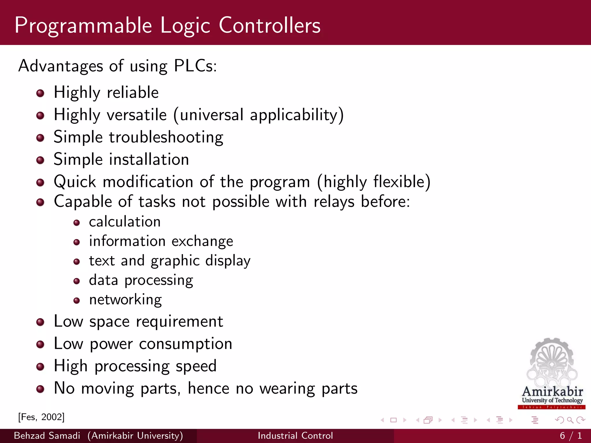 Programmable Logic Controllers
Advantages of using PLCs:
Highly reliable
Highly versatile (universal applicability)
Simple troubleshooting
Simple installation
Quick modiﬁcation of the program (highly ﬂexible)
Capable of tasks not possible with relays before:
calculation
information exchange
text and graphic display
data processing
networking
Low space requirement
Low power consumption
High processing speed
No moving parts, hence no wearing parts
[Fes, 2002]
Behzad Samadi (Amirkabir University) Industrial Control 6 / 1
 
