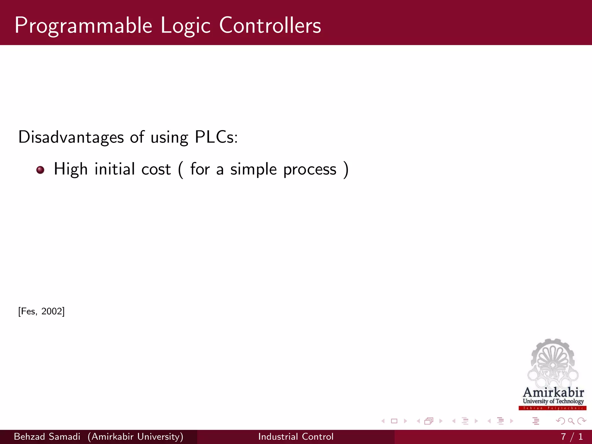Programmable Logic Controllers
Disadvantages of using PLCs:
High initial cost ( for a simple process )
[Fes, 2002]
Behzad Samadi (Amirkabir University) Industrial Control 7 / 1
 