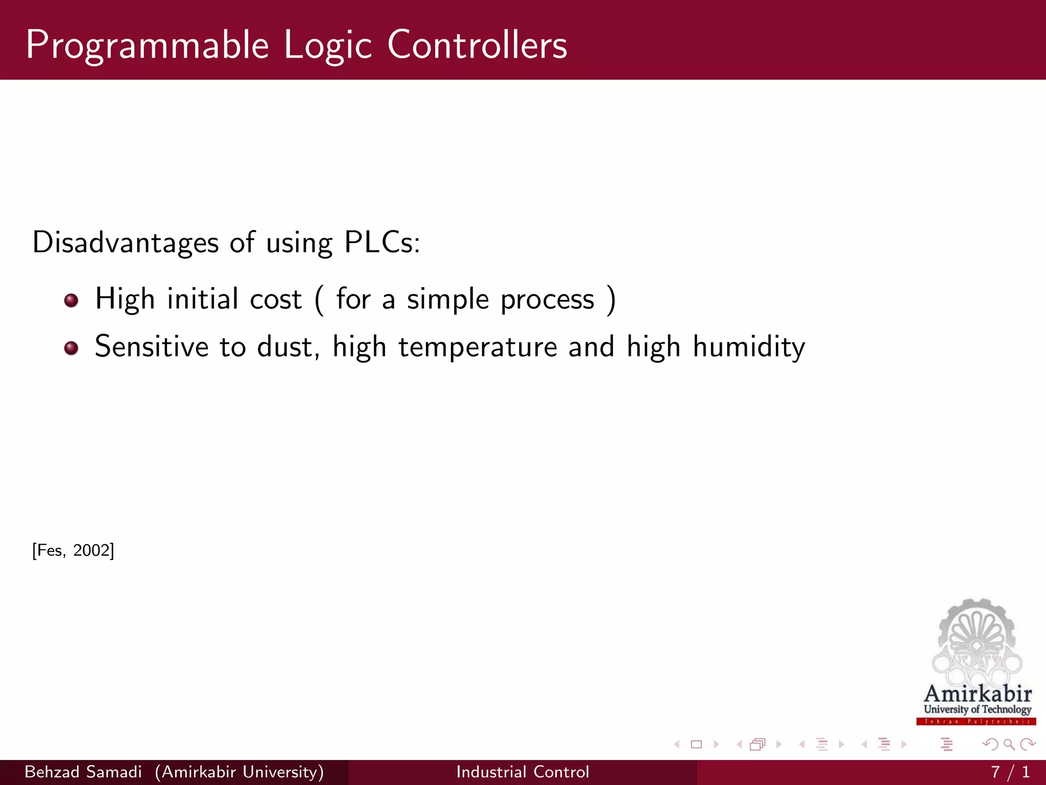 Programmable Logic Controllers
Disadvantages of using PLCs:
High initial cost ( for a simple process )
Sensitive to dust, high temperature and high humidity
[Fes, 2002]
Behzad Samadi (Amirkabir University) Industrial Control 7 / 1
 