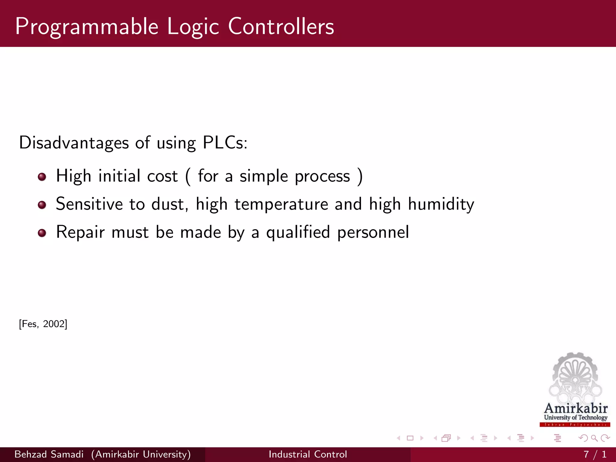Programmable Logic Controllers
Disadvantages of using PLCs:
High initial cost ( for a simple process )
Sensitive to dust, high temperature and high humidity
Repair must be made by a qualiﬁed personnel
[Fes, 2002]
Behzad Samadi (Amirkabir University) Industrial Control 7 / 1
 