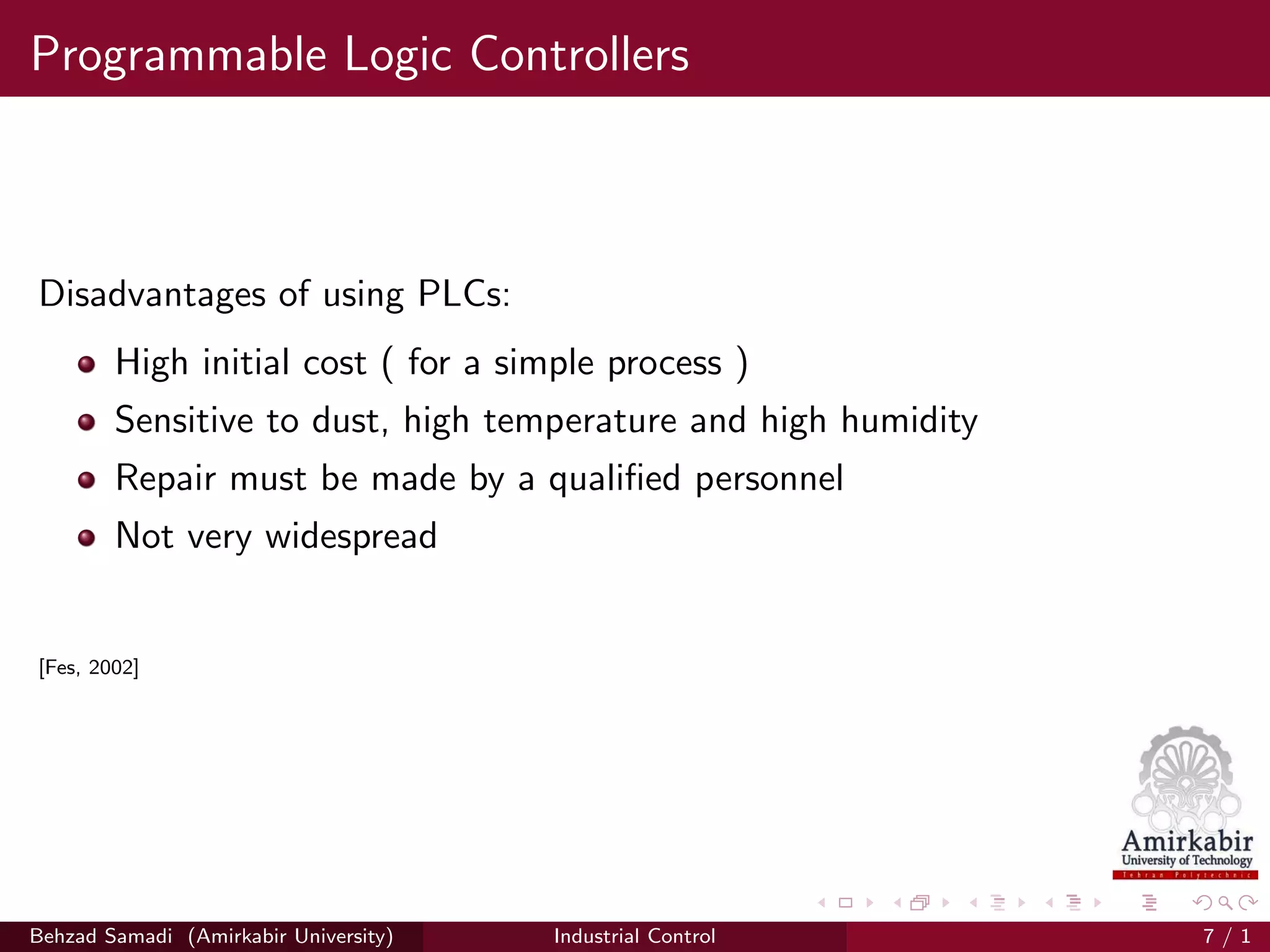 Programmable Logic Controllers
Disadvantages of using PLCs:
High initial cost ( for a simple process )
Sensitive to dust, high temperature and high humidity
Repair must be made by a qualiﬁed personnel
Not very widespread
[Fes, 2002]
Behzad Samadi (Amirkabir University) Industrial Control 7 / 1
 