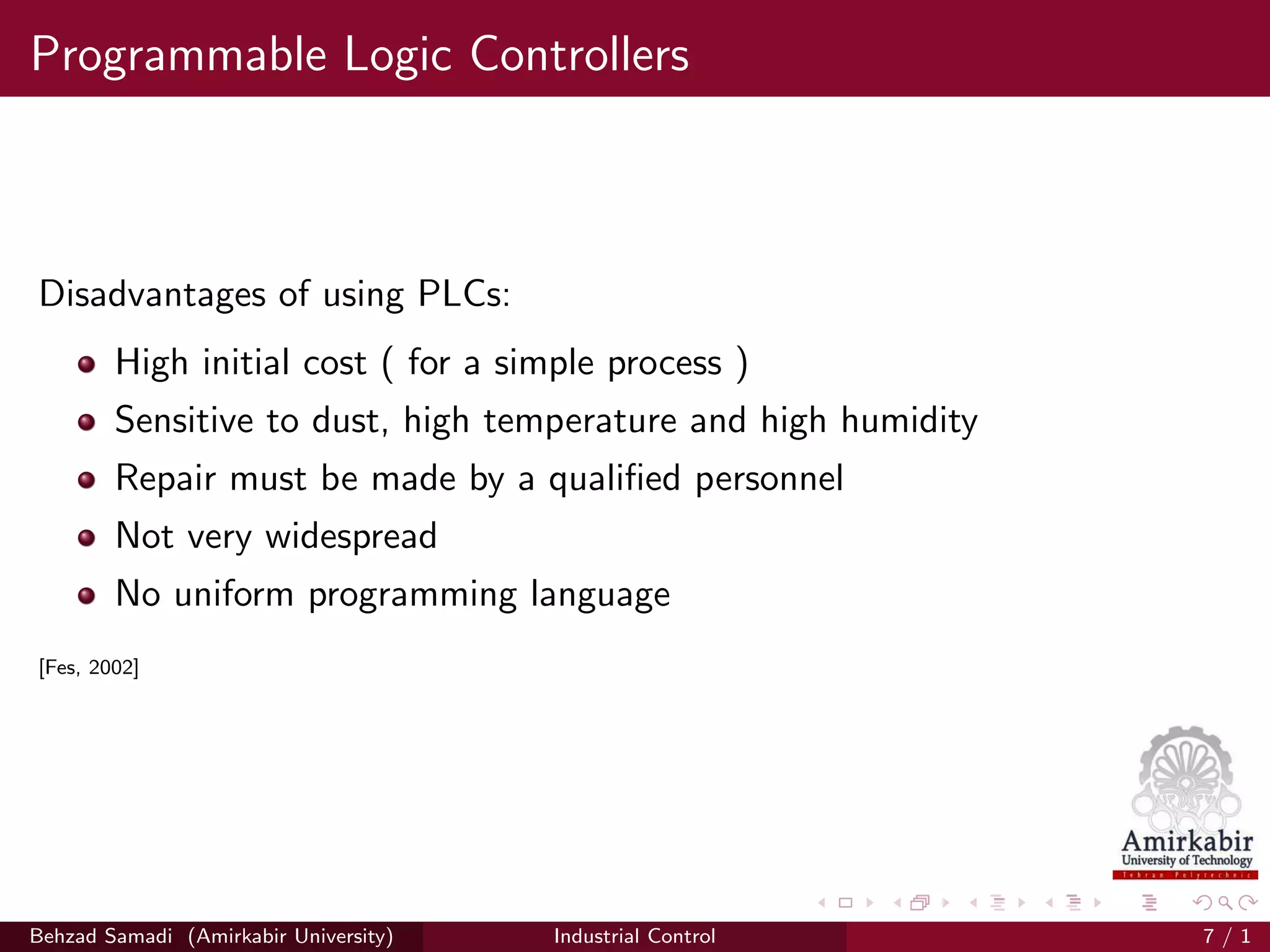 Programmable Logic Controllers
Disadvantages of using PLCs:
High initial cost ( for a simple process )
Sensitive to dust, high temperature and high humidity
Repair must be made by a qualiﬁed personnel
Not very widespread
No uniform programming language
[Fes, 2002]
Behzad Samadi (Amirkabir University) Industrial Control 7 / 1
 