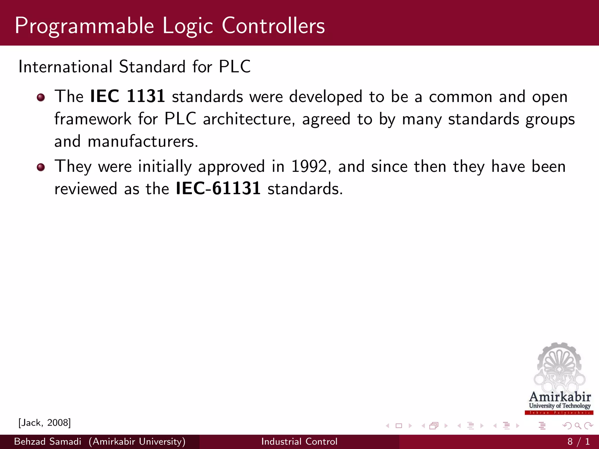 Programmable Logic Controllers
International Standard for PLC
The IEC 1131 standards were developed to be a common and open
framework for PLC architecture, agreed to by many standards groups
and manufacturers.
They were initially approved in 1992, and since then they have been
reviewed as the IEC-61131 standards.
[Jack, 2008]
Behzad Samadi (Amirkabir University) Industrial Control 8 / 1
 