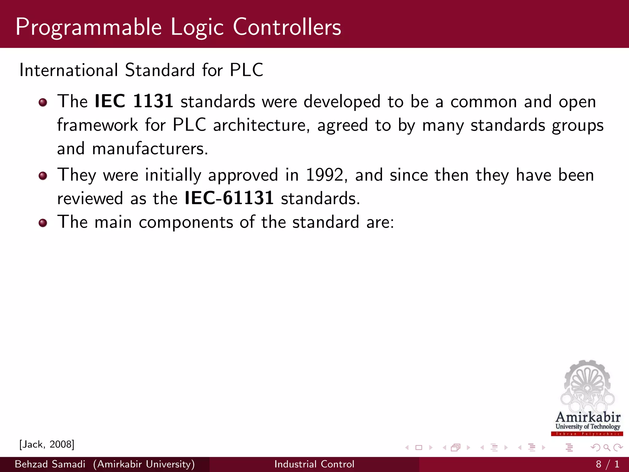 Programmable Logic Controllers
International Standard for PLC
The IEC 1131 standards were developed to be a common and open
framework for PLC architecture, agreed to by many standards groups
and manufacturers.
They were initially approved in 1992, and since then they have been
reviewed as the IEC-61131 standards.
The main components of the standard are:
[Jack, 2008]
Behzad Samadi (Amirkabir University) Industrial Control 8 / 1
 