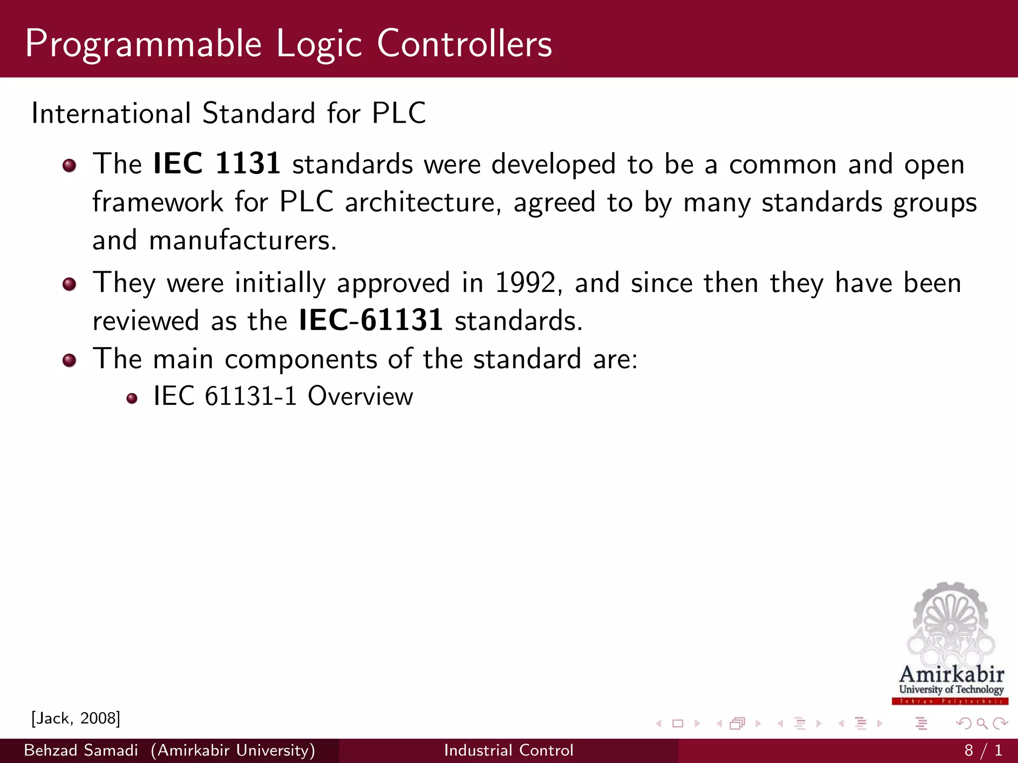 Programmable Logic Controllers
International Standard for PLC
The IEC 1131 standards were developed to be a common and open
framework for PLC architecture, agreed to by many standards groups
and manufacturers.
They were initially approved in 1992, and since then they have been
reviewed as the IEC-61131 standards.
The main components of the standard are:
IEC 61131-1 Overview
[Jack, 2008]
Behzad Samadi (Amirkabir University) Industrial Control 8 / 1
 