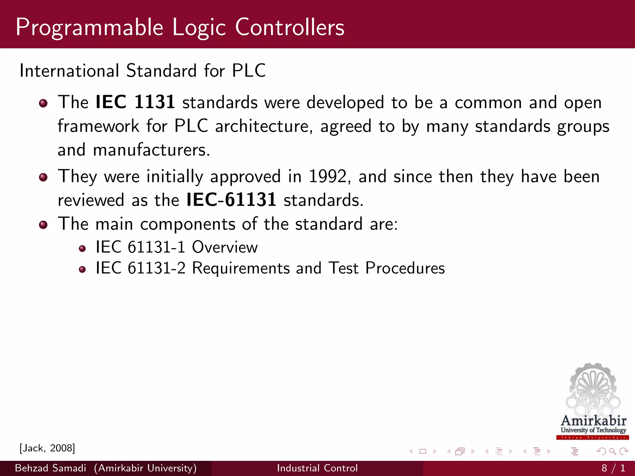 Programmable Logic Controllers
International Standard for PLC
The IEC 1131 standards were developed to be a common and open
framework for PLC architecture, agreed to by many standards groups
and manufacturers.
They were initially approved in 1992, and since then they have been
reviewed as the IEC-61131 standards.
The main components of the standard are:
IEC 61131-1 Overview
IEC 61131-2 Requirements and Test Procedures
[Jack, 2008]
Behzad Samadi (Amirkabir University) Industrial Control 8 / 1
 