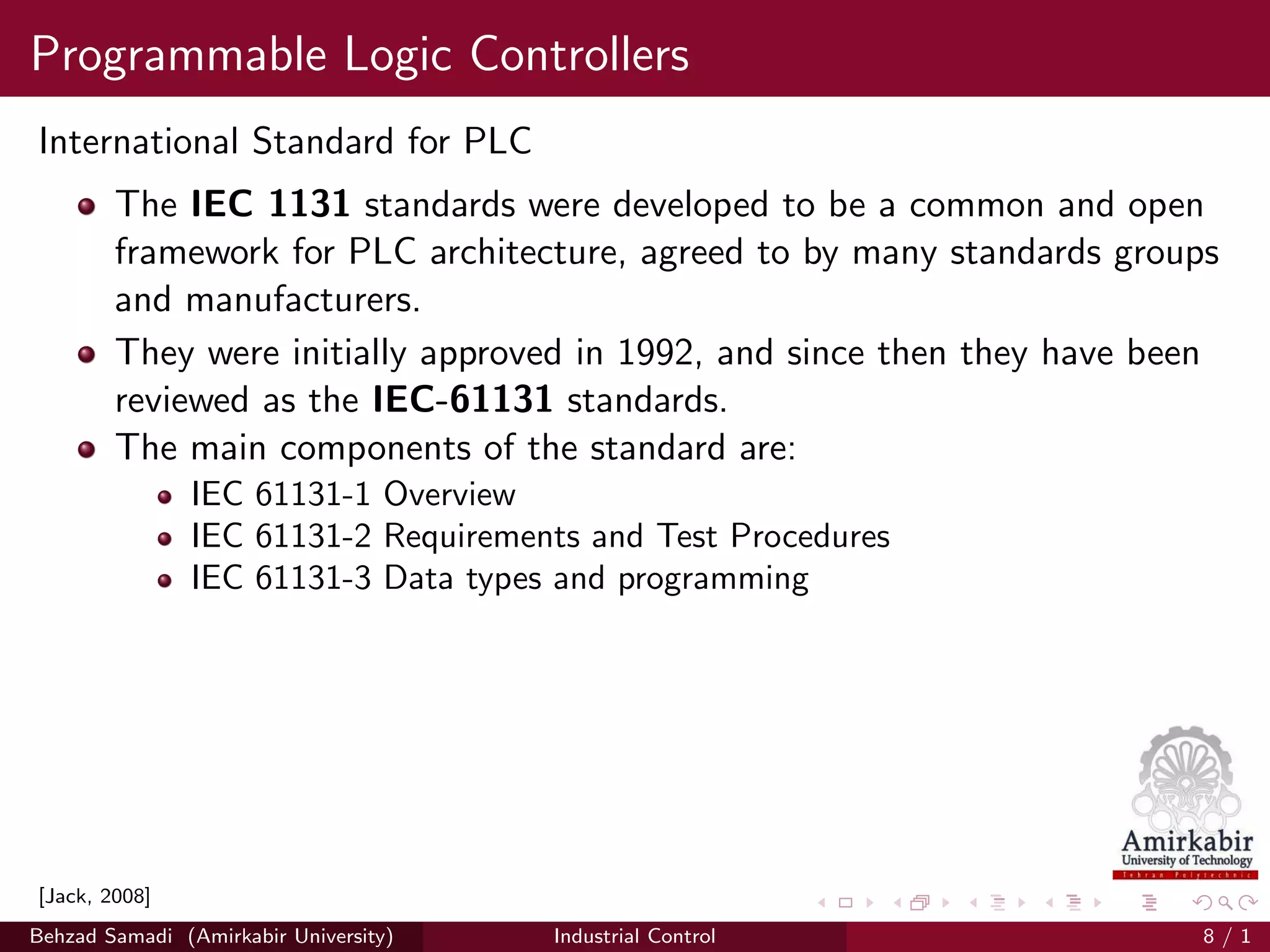 Programmable Logic Controllers
International Standard for PLC
The IEC 1131 standards were developed to be a common and open
framework for PLC architecture, agreed to by many standards groups
and manufacturers.
They were initially approved in 1992, and since then they have been
reviewed as the IEC-61131 standards.
The main components of the standard are:
IEC 61131-1 Overview
IEC 61131-2 Requirements and Test Procedures
IEC 61131-3 Data types and programming
[Jack, 2008]
Behzad Samadi (Amirkabir University) Industrial Control 8 / 1
 
