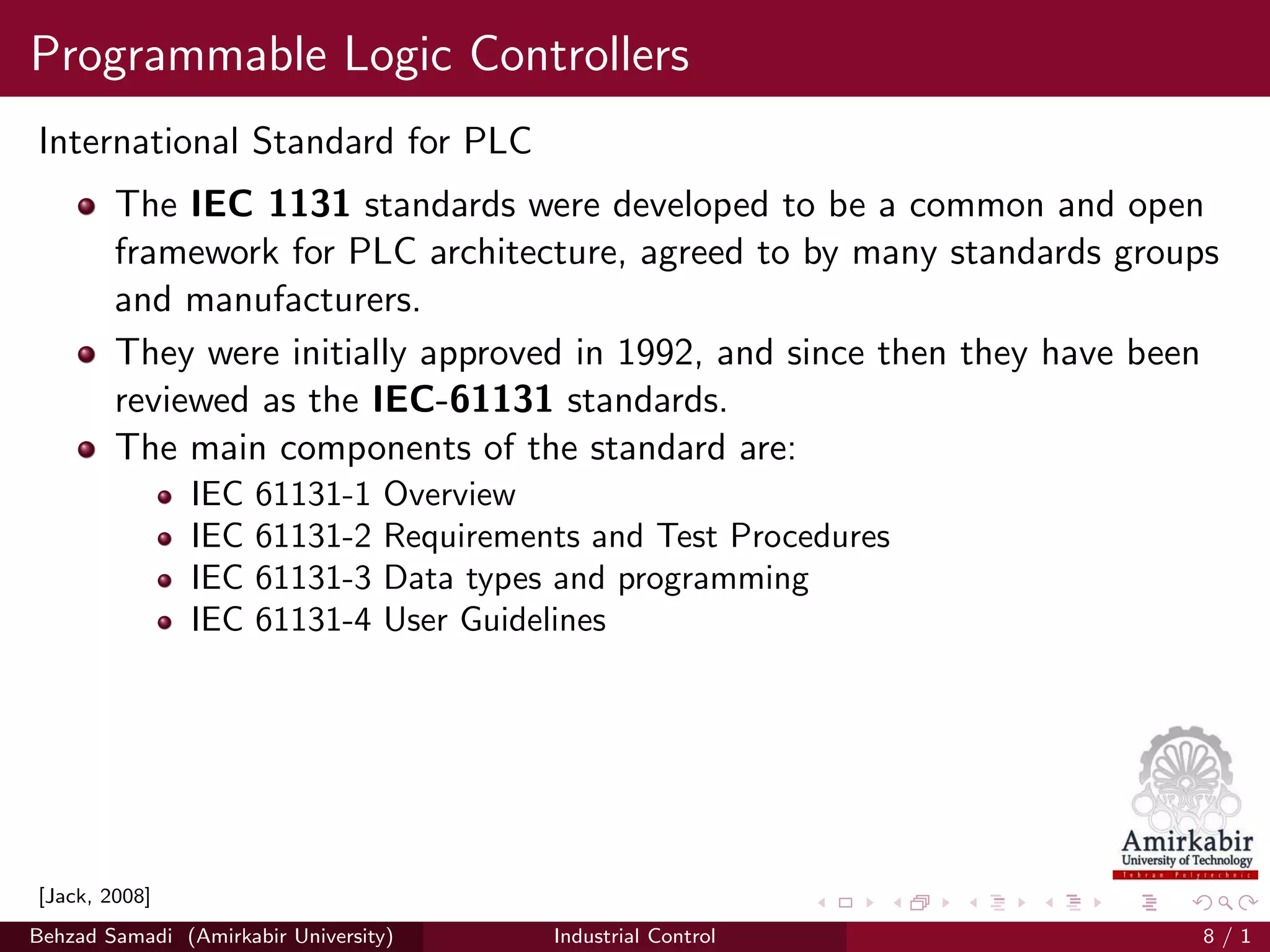 Programmable Logic Controllers
International Standard for PLC
The IEC 1131 standards were developed to be a common and open
framework for PLC architecture, agreed to by many standards groups
and manufacturers.
They were initially approved in 1992, and since then they have been
reviewed as the IEC-61131 standards.
The main components of the standard are:
IEC 61131-1 Overview
IEC 61131-2 Requirements and Test Procedures
IEC 61131-3 Data types and programming
IEC 61131-4 User Guidelines
[Jack, 2008]
Behzad Samadi (Amirkabir University) Industrial Control 8 / 1
 